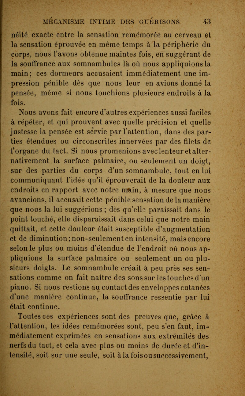 néité exacte entre la sensation remémorée au cerveau et la sensation éprouvée en même temps à la périphérie du corps, nous l'avons obtenue maintes fois, en suggérant de la souffrance aux somnambules là où nous appliquions la main; ces dormeurs accusaient immédiatement une im- pression pénible dès que nous leur en avions donné la pensée, même si nous touchions plusieurs endroits à la fois. Nous avons fait encore d'autres expériences aussi faciles à répéter, et qui prouvent avec quelle précision et quelle justesse la pensée est servie par l'attention, dans des par- ties étendues ou circonscrites innervées par des filets de l'organe du tact. Si nous promenions avec lenteur et alter- nativement la surface palmaire, ou seulement un doigt, sur des parties du corps d'un somnambule, tout en lui communiquant l'idée qu'il éprouverait de la douleur aux endroits en rapport avec notre mretin, à mesure que nous avancions, il accusait cette pénible sensation de la manière que nous la lui suggérions ; dès qu'elle paraissait dans le point touché, elle disparaissait dans celui que notre main quittait, et cette douleur était susceptible d'augmentation et de diminution; non-seulement en intensité, mais encore selon le plus ou moins d'étendue de l'endroit où nous ap- pliquions la surface palmaire ou seulement un ou plu- sieurs doigts. Le somnambule créait à peu près ses sen- sations comme on fait naître des sons sur les touches d'un piano. Si nous restions au contact des enveloppes cutanées d'une manière continue, la souffrance ressentie par lui était continue. Toutes ces expériences sont des preuves que, grâce à l'attention, les idées remémorées sont, peu s'en faut, im- médiatement exprimées en sensations aux extrémités des nerfs du tact, et cela avec plus ou moins de durée et d'in- tensité, soit sur une seule, soit à la foisou successivement,