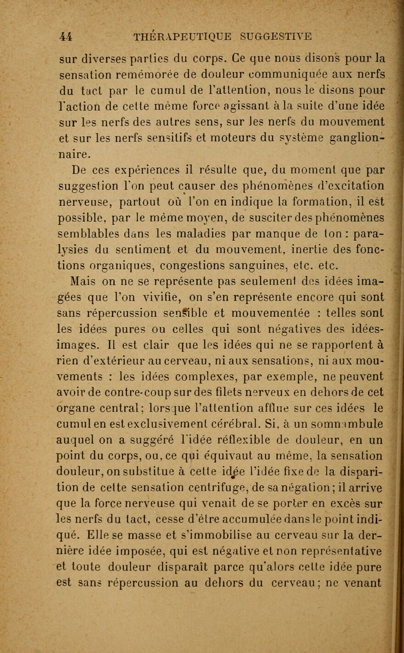 sur diverses parties du corps. Ce que nous disons pour la sensation remémorée de douleur communiquée aux nerfs du tact par le cumul de l'attention, nous le disons pour l'action de cette même force agissant à la suite d'une idée sur les nerfs des autres sens, sur Jes nerfs du mouvement et sur les nerfs sensitifs et moteurs du système ganglion- naire. De ces expériences il résulte que, du moment que par suggestion l'on peut causer des phénomènes d'excitation nerveuse, partout où l'on en indique la formation, il est possible, par le même moyen, de susciter des phénomènes semblables dans les maladies par manque de ton: para- lysies du sentiment et du mouvement, inertie des fonc- tions organiques, congestions sanguines, etc. etc. Mais on ne se représente pas seulement des idées ima- gées que l'on vivifie, on s'en représente encore qui sont sans répercussion sensible et mouvementée : telles sont les idées pures ou celles qui sont négatives des idées- images. IL est clair que les idées qui ne se rapportent à rien d'extérieur au cerveau, ni aux sensations, ni aux mou- vements : les idées complexes, par exemple, ne peuvent avoir de contre-coup sur des filets nerveux en dehors de cet organe central; lorsque l'attention afflue sur ces idées le cumul en est exclusivement cérébral. Si, à un somnambule auquel on a suggéré l'idée réflexible de douleur, en un point du corps, ou, ce qui équivaut au même, la sensation douleur, on substitue à cette id^e l'idée fixe de la dispari- tion de cette sensation centrifuge, de sa négation; il arrive que la force nerveuse qui venait de se porter en excès sur les nerfs du tact, cesse d'être accumulée dans le point indi- qué. Elle se masse et s'immobilise au cerveau sur la der- nière idée imposée, qui est négative et non représentative et toute douleur disparaît parce qu'alors cette idée pure est sans répercussion au dehors du cerveau; ne venant