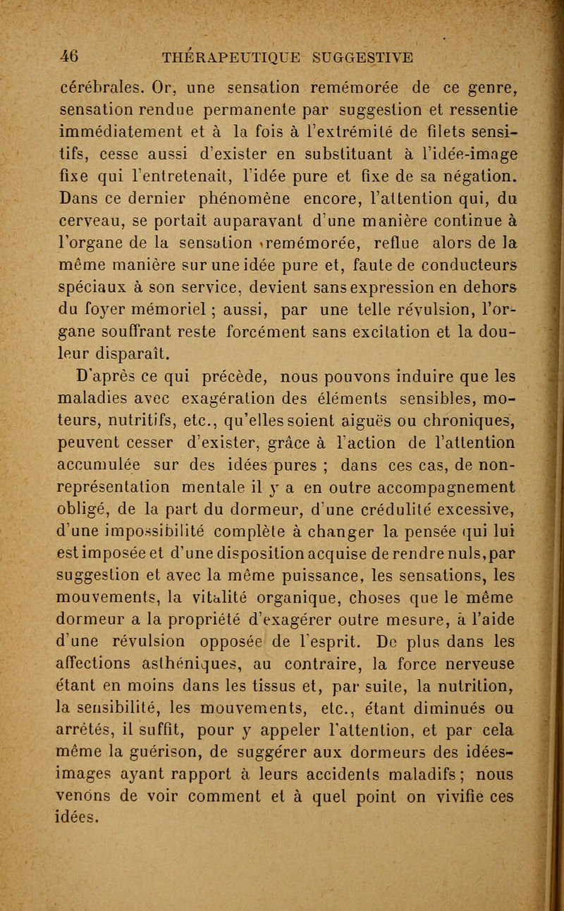cérébrales. Or, une sensation remémorée de ce genre, sensation rendue permanente par suggestion et ressentie immédiatement et à la fois à l'extrémité de filets sensi- tifs, cesse aussi d'exister en substituant à l'idée-image fixe qui l'entretenait, l'idée pure et fixe de sa négation. Dans ce dernier phénomène encore, l'attention qui, du cerveau, se portait auparavant d'une manière continue à l'organe de la sensation <remémorée, reflue alors de la même manière sur une idée pure et, faute de conducteurs spéciaux à son service, devient sans expression en dehors du foyer mémoriel ; aussi, par une telle révulsion, l'or- gane souffrant reste forcément sans excitation et la dou- leur disparaît. D'après ce qui précède, nous pouvons induire que les maladies avec exagération des éléments sensibles, mo- teurs, nutritifs, etc., qu'elles soient aiguës ou chroniques, peuvent cesser d'exister, grâce à l'action de l'attention accumulée sur des idées pures ; dans ces cas, de non- représentation mentale il y a en outre accompagnement obligé, de la part du dormeur, d'une crédulité excessive, d'une impossibilité complète à changer la pensée qui lui est imposée et d'une disposition acquise de rendre nuls,par suggestion et avec la même puissance, les sensations, les mouvements, la vitalité organique, choses que le même dormeur a la propriété d'exagérer outre mesure, à l'aide d'une révulsion opposée de l'esprit. De plus dans les affections asthéniques, au contraire, la force nerveuse étant en moins dans les tissus et, par suite, la nutrition, la sensibilité, les mouvements, etc., étant diminués ou arrêtés, il suffit, pour y appeler l'attention, et par cela même la guérison, de suggérer aux dormeurs des idées- images ayant rapport à leurs accidents maladifs; nous venons de voir comment et à quel point on vivifie ces idées.