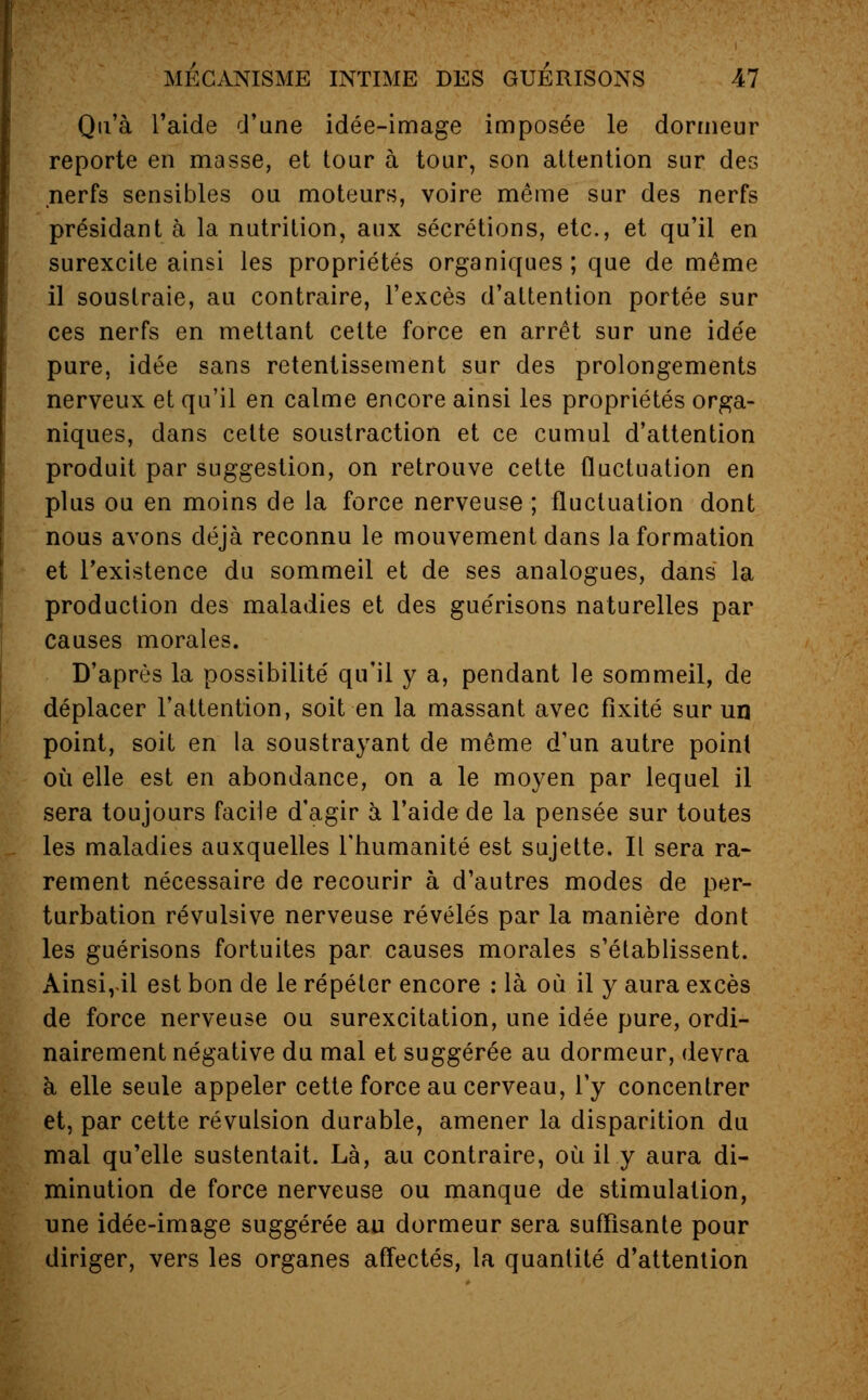 Qu'à l'aide d'une idée-image imposée le dormeur reporte en masse, et tour à tour, son attention sur des nerfs sensibles ou moteurs, voire même sur des nerfs présidant à la nutrition, aux sécrétions, etc., et qu'il en surexcite ainsi les propriétés organiques ; que de même il soustraie, au contraire, l'excès d'attention portée sur ces nerfs en mettant cette force en arrêt sur une idée pure, idée sans retentissement sur des prolongements nerveux et qu'il en calme encore ainsi les propriétés orga- niques, dans celte soustraction et ce cumul d'attention produit par suggestion, on retrouve cette fluctuation en plus ou en moins de la force nerveuse ; fluctuation dont nous avons déjà reconnu le mouvement dans la formation et l'existence du sommeil et de ses analogues, dans la production des maladies et des guérisons naturelles par causes morales. D'après la possibilité qu'il y a, pendant le sommeil, de déplacer l'attention, soit en la massant avec fixité sur un point, soit en la soustrayant de même d'un autre point où elle est en abondance, on a le moyen par lequel il sera toujours facile d'agir à l'aide de la pensée sur toutes les maladies auxquelles l'humanité est sujette. Il sera ra- rement nécessaire de recourir à d'autres modes de per- turbation révulsive nerveuse révélés par la manière dont les guérisons fortuites par causes morales s'établissent. Ainsi,il est bon de le répéter encore : là où il y aura excès de force nerveuse ou surexcitation, une idée pure, ordi- nairement négative du mal et suggérée au dormeur, devra à elle seule appeler cette force au cerveau, l'y concentrer et, par cette révulsion durable, amener la disparition du mal qu'elle sustentait. Là, au contraire, où il y aura di- minution de force nerveuse ou manque de stimulation, une idée-image suggérée au dormeur sera suffisante pour diriger, vers les organes affectés, la quantité d'attention