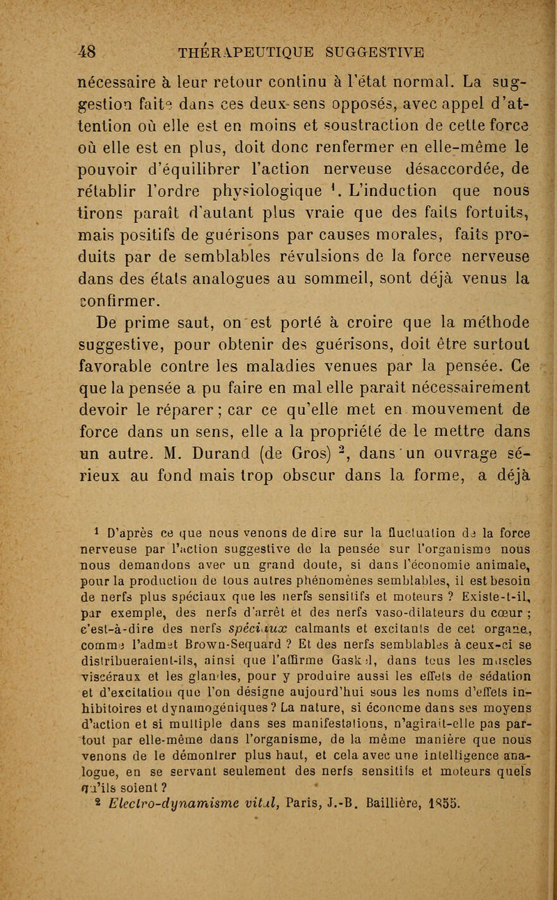 nécessaire à leur retour continu à L'état normal. La sug- gestion faite dans ces deux-sens opposés, avec appel d'at- tention où elle est en moins et soustraction de cette force où elle est en plus, doit donc renfermer en elle-même le pouvoir d'équilibrer l'action nerveuse désaccordée, de rétablir l'ordre physiologique l. L'induction que nous tirons paraît d'autant plus vraie que des faits fortuits, mais positifs de guérisons par causes morales, faits pro- duits par de semblables révulsions de la force nerveuse dans des étals analogues au sommeil, sont déjà venus la confirmer. De prime saut, on est porté à croire que la méthode suggestive, pour obtenir des guérisons, doit être surtout favorable contre les maladies venues par la pensée. Ce que la pensée a pu faire en mal elle parait nécessairement devoir le réparer; car ce qu'elle met en mouvement de force dans un sens, elle a la propriété de le mettre dans un autre. M. Durand (de Gros) 2, dans un ouvrage sé- rieux au fond mais trop obscur dans la forme, a déjà 1 D'après ce que nous venons de dire sur la fluctuation dj la force nerveuse par l'action suggestive de la pensée sur l'organisme nous nous demandons avec un grand doute, si dans l'économie animale, pour la production de tous autres phénomènes semblables, il est besoin de nerfs plus spéciaux que les nerfs sensilifs et moteurs ? Exisle-t-ii, par exemple, des nerfs d'arrêt et des nerfs vaso-dilateurs du cœur ; c'est-à-dire des nerfs spéciaux calmants et excitants de cet organe,, comme l'admet Brown-Sequard ? Et des nerfs semblables à ceux-ci se distribueraient-ils, ainsi que l'affirme Gaskd, dans tous les muscles viscéraux et les glandes, pour y produire aussi les effets de sédation et d'excitation que l'on désigne aujourd'hui sous les noms d'effets in- hibitoires et dynamogéniques? La nature, si économe dans ses moyens d'action et si multiple dans ses manifestations, n'agirait-elle pas par- tout par elle-même dans l'organisme, de la même manière que nous venons de le démonlrer plus haut, et cela avec une intelligence ana- logue, en se servant seulement des nerfs sensitifs et moteurs quels fju'ils soient ? 2 Eleciro-dynamisme vital, Paris, J.-B. Baillière, 1R55.