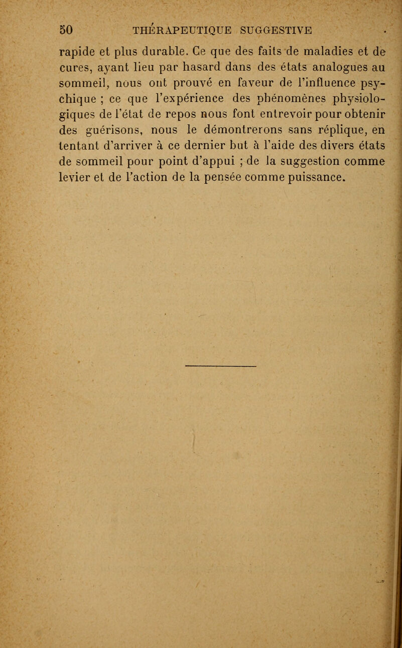 rapide et plus durable. Ce que des faits de maladies et de cures, ayant lieu par hasard dans des états analogues au sommeil, nous ont prouvé en faveur de l'influence psy- chique ; ce que l'expérience des phénomènes physiolo- giques de l'état de repos nous font entrevoir pour obtenir des guérisons, nous le démontrerons sans réplique, en tentant d'arriver à ce dernier but à l'aide des divers états de sommeil pour point d'appui ; de la suggestion comme levier et de Faction de la pensée comme puissance.