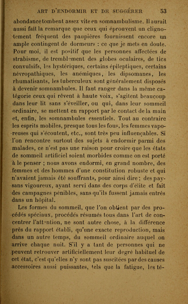 abondance tombent assez vite en somnambulisme. Il aurait aussi fait la remarque que ceux qui éprouvent un cligno- tement fréquent des paupières fournissent encore un ample contingent de dormeurs : ce que je mets en doute. Pour moi, il est positif que les personnes affectées de strabisme, de tremblement des globes oculaires, de tics convulsifs, les hystériques, certains épileptiques, certains névropathiques, les anémiques, les dipsomanes, les rhumatisants, les tuberculeux sont généralement disposés à devenir somnambules. 11 faut ranger dans la même ca- tégorie ceux qui rêvent à haute voix, s'agitent beaucoup dans leur lit sans s'éveiller, ou qui, dans leur sommeil ordinaire, se mettent en rapport par le contact de la main et, enfin, les somnambules essentiels. Tout au contraire les esprits mobiles, presque tous les fous, les femmes vapo- reuses qui s'écoutent, etc., sont très peu influençables. Si Ton rencontre surtout des sujets à endormir parmi des malades, ce n'est pas une raison pour croire que les états de sommeil artificiel soient morbides comme on est porté à le penser ; nous avons endormi, en grand nombre, des femmes et des hommes d'une constitution robuste et qui n'avaient jamais été souffrants, pour ainsi dire ; des pay- sans vigoureux, ayant servi dans des corps d'élite et fait des campagnes pénibles, sans qu'ils fussent jamais entrés dans un hôpital. Les formes du sommeil, que Ton obtient par des pro- cédés spéciaux, procédés résumés tous dans l'art de con- centrer l'attention, ne sont autre chose, à la différence près du rapport établi, qu'une exacte reproduction, mais dans un autre temps, du sommeil ordinaire auquel on arrive chaque nuit. S'il y a tant de personnes qui ne peuvent retrouver artificiellement leur degré habituel de cet état, c'est qu'elles n'y sont pas suscitées par des causes accessoires aussi puissantes, tels que la fatigue, les té-