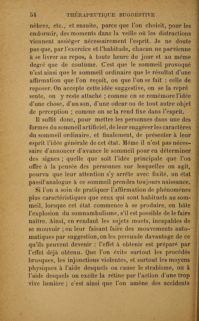 nèbres, etc., et ensuite, parce que l'on choisit, pour les endormir, des moments dans la veille où les distractions viennent assiéger nécessairement l'esprit. Je ne doute pas que, par l'exercice et l'habitude, chacun ne parvienne à se livrer au repos, à toute heure du jour et au même degré que de coutume. C'est que le sommeil provoqué n'est ainsi que le sommeil ordinaire que le résultat d'une affirmation que l'on reçoit, ou que l'on se fait : celle de reposer. On accepte cette idée suggestive, on se la repré sente, on y reste attaché ; comme on se remémore l'idée d'une chose, d'un son, d'une odeur ou de tout autre objet de perception ; comme on se la rend fixe dans l'esprit. Il suffit donc, pour mettre les personnes dans une des formes du sommeil artificiel, de leur suggérer les caractères du sommeil ordinaire, et finalement, de présenter à leur esprit l'idée générale de cet état. Même il n'est pas néces- saire d'annoncer d'avance le sommeil pour en déterminer des signes ; quelle que soit l'idée principale que l'on offre à la pensée des personnes sur lesquelles on agit, pourvu que leur attention s'y arrête avec fixité, un état passif analogue à ce sommeil prendra toujours naissance. Si l'on a soin de pratiquer l'affirmation de phénomènes plus caractéristiques que ceux qui sont habituels au som- meil, lorsque cet état commence à se produire, on hâte l'explosion du somnambulisme, s'il est possible de le faire naître. Ainsi, en rendant les sujets muets, incapables de - se mouvoir ; en leur faisant faire des mouvements auto- matiques par suggestion, on les persuade davantage de ce qu'ils peuvent devenir : l'effet à obtenir est préparé par l'effet déjà obtenu. Que l'on évite surtout les procédés brusques, les injonctions violentes, et surtout les moyens physiques à l'aide desquels on cause le strabisme, ou à l'aide desquels on excite la rétine par l'action d'une trop vive lumière ; c'est ainsi que l'on amène des accidents
