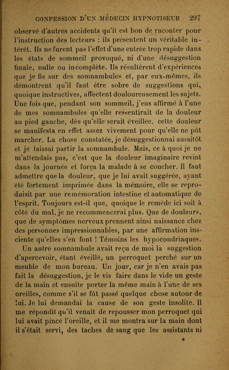 observé d'autres accidents qu'il est bon de raconter pour l'instruction des lecteurs : ils présentent un véritable in- térêt. Ils ne furent pas l'effet d'une entrée trop rapide dans les états de sommeil provoqué, ni d'une désuggestion finale, nulle ou incomplète. Ils résultèrent d'expériences que je fis sur des somnambules et, par eux-mêmes, ils démontrent qu'il faut être sobre de suggestions qui, quoique instructives, affectent douloureusement les sujets. Une fois que, pendant son sommeil, j'eus affirmé à l'une de mes somnambules qu'elle ressentirait de la douleur au pied gauche, dès qu'elle serait éveillée, cette douleur se manifesta en effet assez vivement pour qu'elle ne pût marcher. La chose constatée, je désuggestionnai aussitôt et je laissai partir la somnambule. Mais, ce à quoi je ne m'attendais pas, c'est que la douleur imaginaire revint dans la journée et força la malade à se coucher. 11 faut admettre que la douleur, que je lui avait suggérée, ayant été fortement imprimée dans la mémoire, elle se repro- duisit par une remémoration intestine et automatique de l'esprit. Toujours est-il que, quoique le remède ici soit à côté du mal, je ne recommencerai plus. Que de douleurs, que de symptômes nerveux prennent ainsi naissance chez des personnes impressionnables, par une affirmation ins- ciente qu'elles s'en font ! Témoins les hypocondriaques. Un autre somnambule avait reçu de moi la suggestion d'apercevoir, étant éveillé, un perroquet perché sur un meuble de mon bureau. Un jour, car je n'en avais pas fait la désuggestion, je le vis faire dans le vide un geste de la main et ensuite porter la même main à l'une de ses oreilles, comme s'il se fût passé quelque chose autour de lui. Je lui demandai la cause de son geste insolite. Il me répondit qu'il venait de repousser mon perroquet qui lui avait pincé l'oreille, et il me montra sur la main dont il s'était servi, des taches de sang que les assistants ni