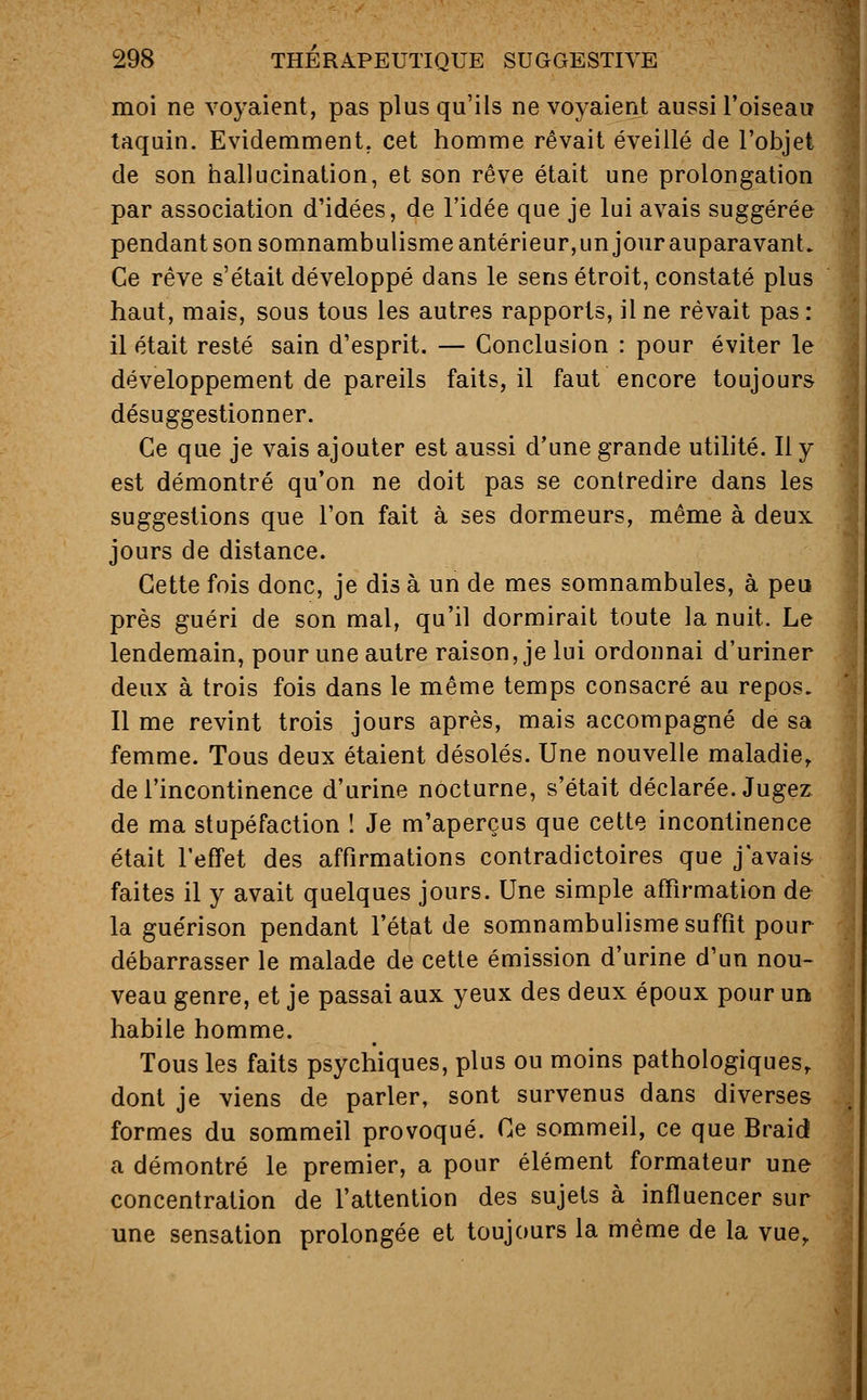 moi ne voyaient, pas plus qu'ils ne voyaient aussi l'oiseau taquin. Evidemment, cet homme rêvait éveillé de l'objet de son hallucination, et son rêve était une prolongation par association d'idées, de l'idée que je lui avais suggérée pendant son somnambulisme antérieur,un jour auparavant. Ce rêve s'était développé dans le sens étroit, constaté plus haut, mais, sous tous les autres rapports, il ne rêvait pas : il était resté sain d'esprit. — Conclusion : pour éviter le développement de pareils faits, il faut encore toujours désuggestionner. Ce que je vais ajouter est aussi d'une grande utilité. Il y est démontré qu'on ne doit pas se contredire dans les suggestions que l'on fait à ses dormeurs, même à deux jours de distance. Cette fois donc, je dis à un de mes somnambules, à peu près guéri de son mal, qu'il dormirait toute la nuit. Le lendemain, pour une autre raison, je lui ordonnai d'uriner deux à trois fois dans le même temps consacré au repos. Il me revint trois jours après, mais accompagné de sa femme. Tous deux étaient désolés. Une nouvelle maladie, de l'incontinence d'urine nocturne, s'était déclarée. Jugez de ma stupéfaction ! Je m'aperçus que cette incontinence était l'effet des affirmations contradictoires que j'avais faites il y avait quelques jours. Une simple affirmation de la guérison pendant l'état de somnambulisme suffît pour débarrasser le malade de cette émission d'urine d'un nou- veau genre, et je passai aux yeux des deux époux pour un habile homme. Tous les faits psychiques, plus ou moins pathologiques,, dont je viens de parler, sont survenus dans diverses formes du sommeil provoqué. Ce sommeil, ce que Braid a démontré le premier, a pour élément formateur une concentration de l'attention des sujets à influencer sur une sensation prolongée et toujours la même de la vue,