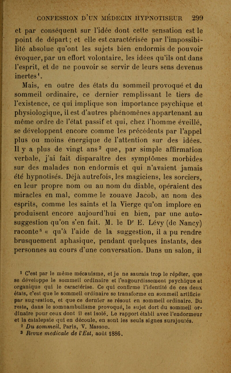 et par conséquent sur l'idée dont cette sensation est le point de départ; et elle est caractérisée par l'impossibi- lité absolue qu'ont les sujets bien endormis de pouvoir évoquer, par un effort volontaire, les idées qu'ils ont dans l'esprit, et de ne pouvoir se servir de leurs sens devenus inertes*. Mais, en outre des états du sommeil provoqué et du sommeil ordinaire, ce dernier remplissant le tiers de l'existence, ce qui implique son importance psychique et physiologique, il est d'autres phénomènes appartenant au même ordre de l'état passif et qui, chez l'homme éveillé, se développent encore comme les précédents par l'appel plus ou moins énergique de l'attention sur des idées. Il y a plus de vingt ans2 que, par simple affirmation verbale, j'ai fait disparaître des symptômes morbides sur des malades non endormis et qui n'avaient jamais été hypnotisés. Déjà autrefois, les magiciens, les sorciers, en leur propre nom ou au nom du diable, opéraient des miracles en mal, comme le zouave Jacob, an nom des esprits, comme les saints et la Vierge qu'on implore en produisent encore aujourd'hui en bien, par une auto- suggestion qu'on s'en fait. M. le Dr E. Lévy (de Nancy) raconte:i « qu'à l'aide de la suggestion, il a pu rendre brusquement aphasique, pendant quelques instants, des personnes au cours d'une conversation. Dans un salon, il 1 C'est par le même mécanisme, et je ne saurais trop le répéter, que se développe le sommeil ordinaire et l'engourdissement psychique et organique qui le caractérise. Ce qui confirme l'identité de ces deux états, c'est que le sommeil ordinaire se transforme en sommeil arlificie par suggestion, et que ce dernier se résout en sommeil ordinaire. Du reste, dans le somnambulisme provoqué, le sujet dort du sommeil or- dinaire pour ceux dont il est isolé. Le rapport établi avec l'endormeur et la catalepsie qui en découle, en sont les seuls signes surajoutés. 2 Du sommeil. Paris, V. Masson. 3 Revue médicale de l'Est, août 1886.