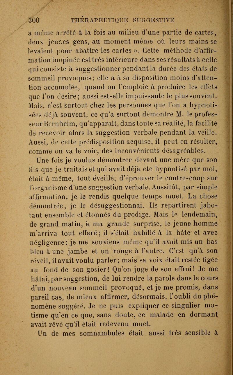 a même arrêté à la fois au milieu d'une partie de cartes, deux jeu::es gens, au moment même où leurs mains se levaient pour abattre les cartes ». Cette méthode d'affir- mation inopinée est très inférieure dans ses résultats à celle qui consiste à suggestionner pendant la durée des états de sommeil provoqués: elle a à sa disposition moins d'atten- tion accumulée, quand on l'emploie à produire les effets que l'on désire; aussi est-elle impuissante le plus souvent. Mais, c'est surtout chez les personnes que l'on a hypnoti- sées déjà souvent, ce qu'a surtout démontré M. le profes- seur Bernheim, qu'apparaît, dans toute sa réalité, la facilité de recevoir alors la suggestion verbale pendant la veille. Aussi, de cette prédisposition acquise, il peut en résulter, comme on va le voir, des inconvénients désagréables. Une fois je voulus démontrer devant une mère que son fils que je traitais et qui avait déjà été hypnotisé par moi, était à même, tout éveillé, d'éprouver le contre-coup sur l'organisme d'une suggestion verbale. Aussitôt, par simple affirmation, je le rendis quelque temps muet. La chose démontrée, je le désuggestionnai. Ils repartirent jabo- tant ensemble et étonnés du prodige. Mais le lendemain, de grand matin, à ma grande surprise, le jeune homme m'arriva tout effaré; il s'était habillé à la hâte et avec négligence: je me souviens même qu'il avait mis un bas bleu à une jambe et un rouge à l'autre. C'est qu'à son réveil, il avait voulu parler; mais sa voix était restée figée au fond de son gosier! Qu'on juge de son effroi! Je me hâtai, par suggestion, de lui rendre la parole dans le cours d'un nouveau sommeil provoqué, et je me promis, dans pareil cas, de mieux affirmer, désormais, l'oubli du phé- nomène suggéré. Je ne puis expliquer ce singulier mu- tisme qu'en ce que, sans doute, ce malade en dormant avait rêvé qu'il était redevenu muet. Un de mes somnambules était aussi très sensible à