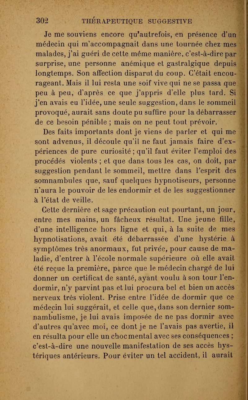 Je me souviens encore qu'autrefois, en présence d'un médecin qui m'accompagnait dans une tournée chez mes malades, j'ai guéri de cette même manière, c'est-à-dire par surprise, une personne anémique et gastralgique depuis longtemps. Son affection disparut du coup. C'était encou- rageant. Mais il lui resta une soif vive qui ne se passa que peu à peu, d'après ce que j'appris d'elle plus tard. Si j'en avais eu l'idée, une seule suggestion, dans le sommeil provoqué, aurait sans doute pu suffire pour la débarrasser de ce besoin pénible ; mais on ne peut tout prévoir. Des faits importants dont je viens de parler et qui me sont advenus, il découle qu'il ne faut jamais faire d'ex- périences de pure curiosité ; qu'il faut éviter l'emploi des procédés violents ; et que dans tous les cas, on doit, par suggestion pendant le sommeil, mettre dans l'esprit des somnambules que, sauf quelques hypnotiseurs, personne n'aura le pouvoir de les endormir et de les suggestionner à. l'état de veille. Cette dernière et sage précaution eut pourtant, un jour, entre mes mains, un fâcheux résultat. Une jeune fille, d'une intelligence hors ligne et qui, à la suite de mes hypnotisations, avait été débarrassée d'une hystérie à symptômes très anormaux, fut privée, pour cause de ma- ladie, d'entrer à l'école normale supérieure où elle avait été reçue la première, parce que le médecin chargé de lui donner un certificat de santé, ayant voulu à son tour l'en- dormir, n'y parvint pas et lui procura bel et bien un accès nerveux très violent. Prise entre l'idée de dormir que ce médecin lui suggérait, et celle que, dans son dernier som- nambulisme, je lui avais imposée de ne pas dormir avec d'autres qu'avec moi, ce dont je ne l'avais pas avertie, il en résulta pour elle un choc mental avec ses conséquences ; c'est-à-dire une nouvelle manifestation de ses accès hys- tériques antérieurs. Pour éviter un tel accident, il aurait