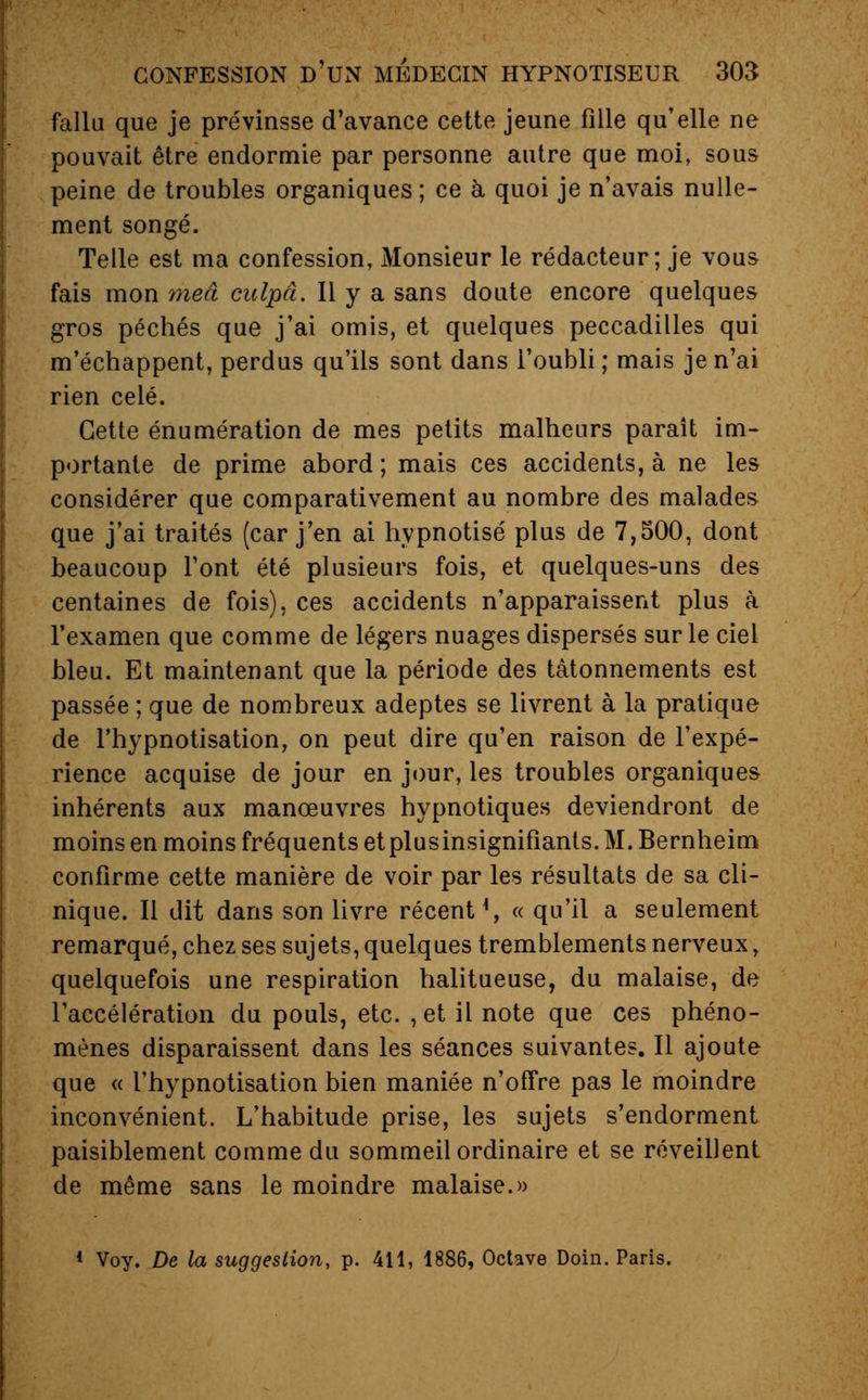 fallu que je prévinsse d'avance cette jeune fille qu'elle ne pouvait être endormie par personne autre que moi, sous peine de troubles organiques ; ce à quoi je n'avais nulle- ment songé. Telle est ma confession, Monsieur le rédacteur; je vous fais mon meâ culpâ. Il y a sans doute encore quelques gros péchés que j'ai omis, et quelques peccadilles qui m'échappent, perdus qu'ils sont dans l'oubli ; mais je n'ai rien celé. Cette énumération de mes petits malheurs paraît im- portante de prime abord ; mais ces accidents, à ne les considérer que comparativement au nombre des malades que j'ai traités (car j'en ai hypnotisé plus de 7,500, dont beaucoup Font été plusieurs fois, et quelques-uns des centaines de fois), ces accidents n'apparaissent plus à l'examen que comme de légers nuages dispersés sur le ciel bleu. Et maintenant que la période des tâtonnements est passée ; que de nombreux adeptes se livrent à la pratique de l'hypnotisation, on peut dire qu'en raison de l'expé- rience acquise de jour en jour, les troubles organiques inhérents aux manœuvres hypnotiques deviendront de moins en moins fréquents et plusinsignifiants. M. Bernheim confirme cette manière de voir par les résultats de sa cli- nique. Il dit dans son livre récent ^, « qu'il a seulement remarqué, chez ses sujets, quelques tremblements nerveux , quelquefois une respiration halitueuse, du malaise, de l'accélération du pouls, etc. , et il note que ces phéno- mènes disparaissent dans les séances suivantes. Il ajoute que « l'hypnotisation bien maniée n'offre pas le moindre inconvénient. L'habitude prise, les sujets s'endorment paisiblement comme du sommeil ordinaire et se réveillent de même sans le moindre malaise.» 1 Voy. De la suggestion, p. 411, 1886, Octave Doin. Paris.