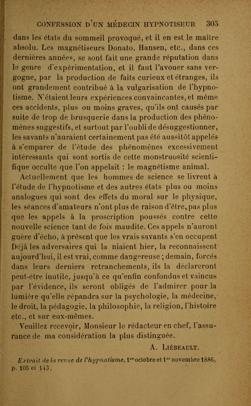 dans les étals du sommeil provoqué, et il en est le mailre absolu. Les magnétiseurs Donato, Hansen, etc., dans ces dernières années, se sont fait une grande réputation dans le genre d'expérimentation, et il faut l'avouer sans ver- gogne, par la production de faits curieux et étranges, ils ont grandement contribué à la vulgarisation de l'hypno- tisme. N'étaient leurs expériences convaincantes, et même ces accidents, plus ou moins graves, qu'ils ont causés par suite de trop de brusquerie dans la production des phéno- mènes suggestifs, et surtout par l'oubli de désuggestionner, les savants n'auraient certainement pas été aussitôt appelés à s'emparer de l'étude des phénomènes excessivement intéressants qui sont sortis de cette monstruosité scienti- fique occulte que l'on appelait : le magnétisme animal. Actuellement que les hommes de science se livrent à l'étude de l'hypnotisme et des autres états plus ou moins analogues qui sont des effets du moral sur le physique, les séances d'amateurs n'ont plus de raison d'être, pas plus que les appels à la proscription poussés contre cette nouvelle science tant de fois maudite. Ces appels n'auront guère d'écho, à présent que les vrais savants s'en occupent Déjà les adversaires qui la niaient hier, la reconnaissent aujourd'hui, il est vrai, comme dangereuse ; demain, forcés dans leurs derniers retranchements, ils la déclareront peut-être inutile, jusqu'à ce qu'enfin confondus et vaincus par l'évidence, ils seront obligés de l'admirer pour la lumière qu'elle répandra sur la psychologie, la médecine, le droit, la pédagogie, la philosophie, la religion, l'histoire etc., et sur eux-mêmes. Veuillez recevoir, xMonsieur le rédacteur en chef, l'assu- rance de ma considération la plus distinguée. A. Liébeault. Extrait delà revue de l'hypnotisme, leroctobre et Iernovembre 1886, p. 105 et 143.