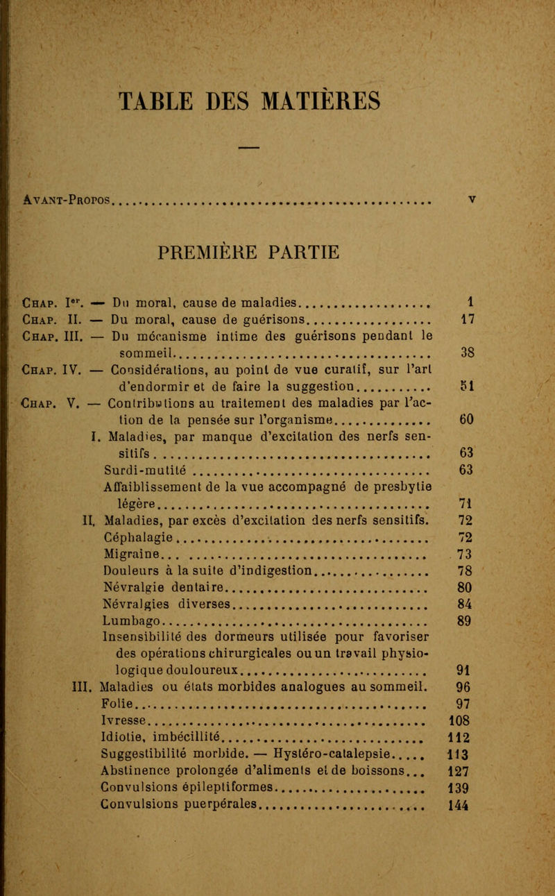 TABLE DES MATIÈRES Avant-Propos. PREMIERE PARTIE Chap. Ier. — Du moral, cause de maladies 1 Chap. II. — Du moral, cause de guérisous 17 Chap. III. — Du mécanisme intime des guérisons pendant le sommeil. 38 Chap. IV. — Considérations, au point de vue curatiî, sur l'art d'endormir et de faire la suggestion 51 Chap. V. — Contributions au traitement des maladies par l'ac- tion de la pensée sur l'organisme 60 I. Maladies, par manque d'excitation des nerfs sen- sitifs 63 Surdi-mutilé 63 Affaiblissement de la vue accompagné de presbytie légère 71 II. Maladies, par excès d'excilation des nerfs sensitifs. 72 Céphalagie 72 Migraine 73 Douleurs à la suite d'indigestion 78 Névralgie dentaire 80 Névralgies diverses 84 Lumbago 89 Insensibilité des dormeurs utilisée pour favoriser des opérations chirurgicales ou un travail physio- logique douloureux 91 III. Maladies ou états morbides analogues au sommeil. 96 Folie 97 Ivresse 108 Idiotie, imbécillité 112 Suggestibilité morbide. — Hystéro-calalepsie 113 Abstinence prolongée d'aliments et de boissons... 127 Convulsions épileptiformes 139 Convulsions puerpérales 144