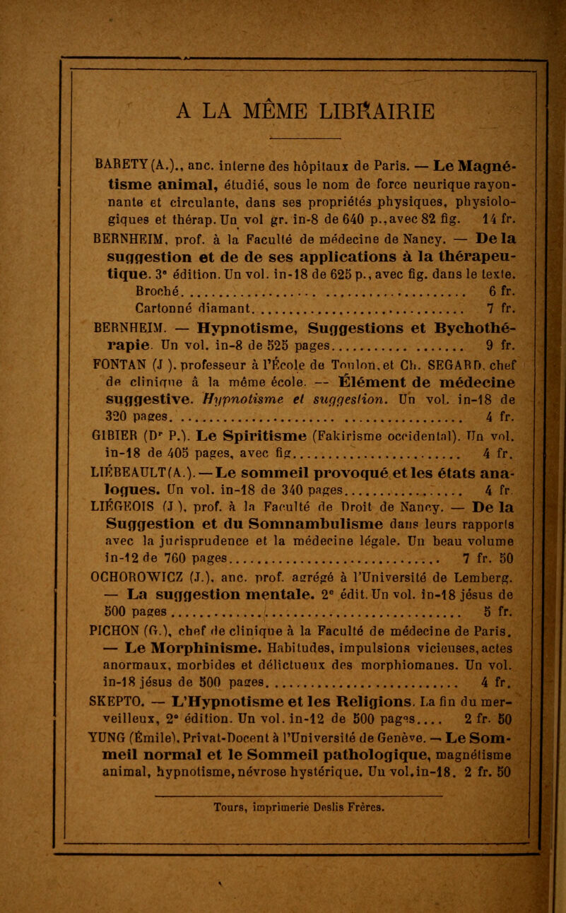 A LA MÊME LIBRAIRIE BARETY(A.)., anc. interne des hôpitaux de Paris. — Le Magné- tisme animal, étudié, sous le nom de force neurique rayon- nante et circulante, dans ses propriétés physiques, physiolo- giques et thérap. Un vol gr. in-8 de 640 p.,avec 82 fig. 14 fr. BERNHEIM, prof, à la Faculté de médecine de Nancy. — Delà suggestion et de de ses applications à la thérapeu- tique. 38 édition. Un vol. in-18 de 625 p., avec fig. dans le texte. Broché 6 fr. Cartonné diamant 7 fr. BERNHEIM. — Hypnotisme, Suggestions et Bychothé- rapie. Un vol. in-8 de 525 pages 9 fr. FONTAN (J ). professeur à l'École de Toulon,et Ch. SEGARD, chef de clinique â la môme école. — Élément de médecine suggestive. Hypnotisme et suggestion. Un vol. in-18 de 320 pages 4 fr. GIBIER (D' P.). Le Spiritisme (Fakirisme occidental). Un vol. in-18 de 405 pages, avec fig 4 fr. LIÉBEAULT(A) — Le sommeil provoqué et les états ana- logues. Un vol. in-18 de 340 pages 4 fr. LIÉGEOIS (J ), prof, à la Faculté de Droit de Nancy. — De la Suggestion et du Somnambulisme dans leurs rapports avec la jurisprudence et la médecine légale. Un beau volume in-12de 760 pages 7 fr. 50 OCHOROWICZ (.T.), anc. prof, asrrégé à l'Université de Lemberg. — La suggestion mentale. 2e édit. Un vol. in-18 Jésus de 500 pages 5 fr. PICHON (G.), chef fie clinique à la Faculté de médecine de Paris. — Le Morphinisme. Habitudes, impulsions vicieuses,actes anormaux, morbides et délictueux des morphiomaues. Un vol. in-18 jésus de 500 pases 4 fr. SKEPTO. — L'Hypnotisme et les Religions. La fin du mer- veilleux, 28 édition. Un vol. in-12 de 500 pag°.s 2 fr. 50 YUNG (Emile), Prîvat-Docent à l'Université de Genève. — Le Som- meil normal et le Sommeil pathologique, magnétisme animal, hypnotisme,névrose hystérique. Un vol.in-18. 2 fr. 50 Tours, imprimerie Deslis Frères.