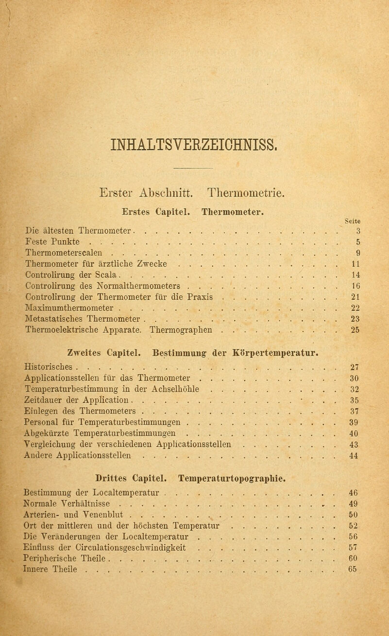 INHALTSVEEZEIOHNISS. Erster Abschnitt. Thermometrie. Erstes Capitel. Thermometer. Seite Die ältesten Thermometer 3 Feste Punkte 5 Thermometerscalen 9 Thermometer für ärztliche Zwecke 11 Controlirung der Scala 14 Controlirung des Normalthermometers 16 Controlirung der Thermometer für die Praxis 21 Maximumthermometer 22 Metastatisches Thermometer 23 Thermoelektrische Apparate. Thermographen 25 Zweites Capitel. Bestimmung' der Körpertemperatur. Historisches 27 Applicationsstellen für das Thermometer 30 Temperaturbestimmung in der Achselhöhle 32 Zeitdauer der Application • . . . 35 Einlegen des Thermometers 37 Personal für Temperaturbestimmungen 39 Abgekürzte Temperaturbestimmungen • • • 40 Vergleichung der verschiedenen Applicationsstellen 43 Andere Applicationsstellen 44 Drittes Capitel. Temperaturtopographie. Bestimmung der Localtemperatur 46 Normale Verhältnisse , . 49 Arterien- und Venenblut 50 Ort der mittleren und der höchsten Temperatur 52 Die Veränderungen der Localtemperatur 56 Einfluss der Circulationsgeschwindigkeit 57 Peripherische Theile 60 Innere Theile 65