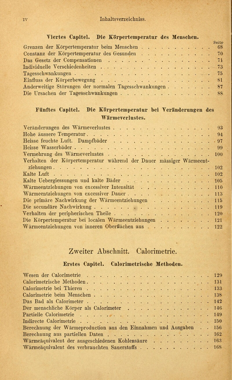 Tiertes Capitel. Die Körpertemperatur des Menschen. Seite Grenzen der Körpertemperatur beim Menschen 68 Constanz der Körpertemperatur des Gesunden 70 Das Gesetz der Compensationen • . . . 71 Individuelle Verschiedenlieiten 73 Tagesschwankungen 75 Einfluss der Körperbewegung 81 Anderweitige Störungen der normalen Tagesschwankungen 87 Die Ursachen der Tagesschwankungen 88 Fünftes Capitel. Die Körpertemperatur hei Yeränderungen des Wärmererlustes. Veränderungen des Wärmeverlustes 93 Hohe äussere Temperatur 94 Heisse feuchte Luft. Dampfbäder 97 Heisse Wasserbäder 99 Vermehrung des Wärmeverlustes 100 Verhalten der Körpertemperatur während der Dauer massiger Wärmeent- ziehungen 102 Kalte Luft 102 Kalte Uebergiessungen und kalte Bäder 105 Wärmeentziehungen von excessiver Intensität HO Wärmeentziehungen von excessiver Dauer 113 Die primäre Nachwirkung der Wärmeentziehungen 115 Die secundäre Nachwirkung 119 Verhalten der peripherischen Theile 120 Die Körpertemperatur bei localen Wärmeentziehungen 121 Wärmeentziehungen von inneren Oberflächen aus 122 Zweiter Abschnitt. Calorimetrie. Erstes Capitel. Calorimetrische Methoden. Wesen der Calorimetrie 129 Calorimetrische Methoden 131 Calorimetrie bei Thieren 133 Calorimetrie beim Menschen 138 Das Bad als Calorimeter 142 Der menschliche Körper als Calorimeter 146 Partielle Calorimetrie 149 Indirecte Calorimetrie 150 Berechnung der Wärmeproduction aus den Einnahmen und Ausgaben . . 156 Berechnung aus partiellen Daten 162 Wärmeäquivalent der ausgeschiedenen Kohlensäure 163 Wärmeäquivalent des verbrauchten Sauerstoffs 168