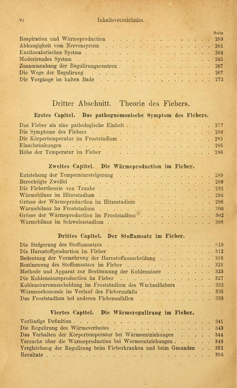 Seite Respiration und Wärmeproduction 259 Abhängigkeit vom Nervensystem 261 Excitocalorisches System 264 Moderirendes System 265 Zusammenhang der Regiilirungscentren 267 Die Wege der Regulirung 267 Die Vorgänge im kalten Bade ........., 272 Dritter Abschnitt. Theorie des Fiebers. Erstes Capitel. Das pathognomonische Symptom des Fiebers. Das Fieber als eine pathologische Einheit 277 Die Symptome des Fiebers 280 Die Körpertemperatur im Froststadium 283 Einschränkungen 285 Höhe der Temperatur im Fieber 286 Zweites Capitel. Die Wärmeproduction im Fieber. Entstehung der Temperatursteigerung 289 Berechtigte Zweifel 299 Die Fiebertheorie von Traube 292 Wärmebilanz im Hitzestadium 294 Grösse der Wärmeproduction im Hitzestadium 296 Wärmebilanz im Froststadium 300 Grösse der Wärmeproduction im Froststadium 302 Wärmebilauz im Schweissstadium 308 Drittes Capitel. Der Stoffumsatz im Fieber. Die Steigerung des Stoffumsatzes 310 Die Harnstoffproduction im Fieber 312 Bedeutung der Vermehrung der Harnstoffausscheidung 316 Bestimmung des Stoffumsatzes im Fieber 321 Methode und Apparat zur Bestimmung der Kohlensäure 323 Die Kohlensäureproduction im Fieber 327 Kohlensäureausscheiduug im Froststadium des Wechselfiebers 332 Wärmeoekonomie im Verlauf des Fieberanfalls 335 Das Froststadium bei anderen Fieberanfällen 338 Viertes Capitel. Die Wärmeregulirungr im Fieber. Vorläufige Definition 341 Die Regulirung des Wärmeverlustes 343 Das Verhalten der Körpertemperatur bei Wärmeentziehungen 344 Versuche über die Wärmeproduction bei Wärmeentziehungen 348 Vergleichung der Regulirung beim Fieberkranken und beim Gesunden . . 352 Resultate 356