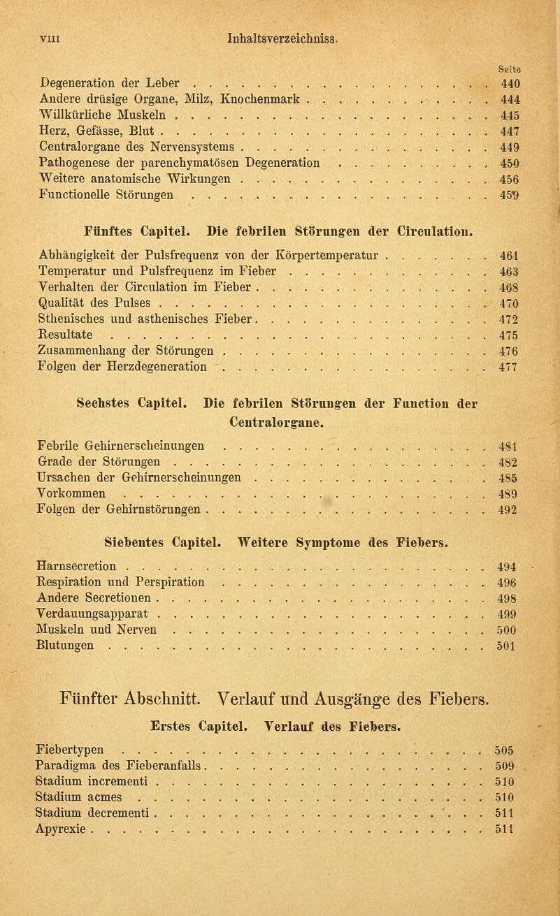 Seite Degeneration der Leber 440 Andere drüsige Organe, Milz, Knochenmark 444 Willkürliche Muskeln 445 Herz, Gefässe, Blut 447 Centralorgane des Nervensystems 449 Pathogenese der parenchymatösen Degeneration 450 Weitere anatomische Wirkungen 456 Functionelle Störungen • • 459 Fünftes Capitel. Die felbrilen Störungen der Circulation. Abhängigkeit der Pulsfrequenz von der Körpertemperatur ....... 461 Temperatur und Pulsfrequenz im Fieber 463 Verhalten der Circulation im Fieber 468 Qualität des Pulses 470 Sthenisches und asthenisches Fieber 472 Resultate 475 Zusammenhang der Störungen 476 Folgen der Herzdegeneration 477 Sechstes Capitel. Die febrilen StSrung-en der Function der Centralorgane. Febrile Grehirnerscheinungen 481 Grade der Störungen 482 Ursachen der Gehimerscheitiungen 485 Vorkommen 489 Folgen der Gehirnstörungen 492 Siebentes Capitel. Weitere Symptome des Fiebers. Harnsecretion 494 Respiration und Perspiration 496 Andere Secretionen 498 Verdauungsapparat 499 Muskeln und Nerven 500 Blutungen 501 Fünfter Abschnitt. Verlauf und Ausgänge des Fiebers. Erstes Capitel. Verlauf des Fiebers. Fiebertypen 505 Paradigma des Fieberanfalls 509 Stadium incrementi 510 Stadium acmes 510 Stadium decrementi 511 Apyrexie 511