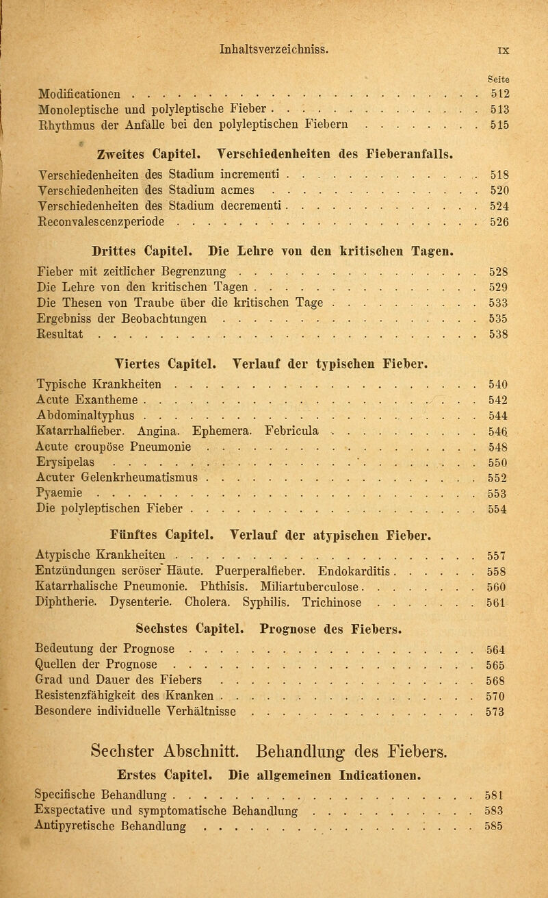 Seite Modificationen 512 Monoleptische und polyleptische Fieber 513 Khythmus der Anfälle bei den polyleptiscben Fiebern 515 Zweites Capitel. Yerschiedenlieiten des FieTberanfalls. Verschiedenheiten des Stadium incrementi 518 Verschiedenheiten des Stadium acmes 520 Verschiedenheiten des Stadium decrementi 524 Reconvalescenzperiode 526 Drittes Capitel. Die Lehre Ton den kritischen Tagen. Fieber mit zeitlicher Begrenzung 528 Die Lehre von den kritischen Tagen 529 Die Thesen Ton Traube über die kritischen Tage 533 Ergebniss der Beobachtungen 535 Eesultat 538 Viertes Capitel. Verlauf der typischen Fieher. Typische Krankheiten 540 Acute Exantheme 542 Abdominaltyphus 544 Katarrhalfieber. Angina. Ephemera. Febricula 546. Acute croupöse Pneumonie 548 Erysipelas ' 550 Acuter Gelenkrheumatismus 552 Pyaemie 553 Die polyleptiscben Fieber 554 Fünftes Capitel. Verlauf der atypischen Fieber. Atypische Krankheiten 557 Entzündungen seröser Häute. Puerperalfieber. Endokarditis 558 Katarrhalische Pneumonie. Phthisis. Miliartuberculose 560 Diphtherie. Dysenterie. Cholera. Syphilis. Trichinose 561 Sechstes Capitel. Prognose des Fiehers. Bedeutung der Prognose 564 Quellen der Prognose 565 Grad und Dauer des Fiebers 568 Resistenzfähigkeit des Kranken 570 Besondere individuelle Verhältnisse 573 Sechster Abschnitt. Behandlung des Fiebers. Erstes Capitel. Die allgemeinen ludicationen. Specifische Behandlung 581 Exspectative und symptomatische Behandlung 583 Antipyretische Behandlung ; . . . 585