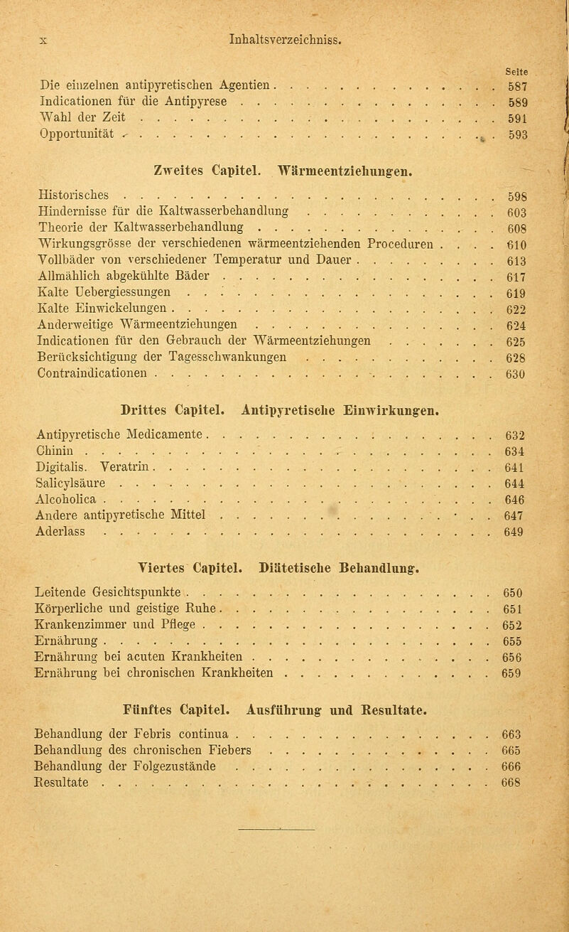 Seite Die einzelnen antipyretischen Agentien 587 Indicationen für die Antipyrese 589 Wahl der Zeit 591 Opportunität .■ ^ . 593 Zweites Capitel. Wärmeentziehvingen. Historisches 598 Hindernisse für die Kaltwasserbehandlung 603 Theorie der Kaltwasserbehandlung 608 Wirkungsgrösse der verschiedenen wärmeentziehenden Proceduren .... 610 Yollbäder von verschiedener Temperatur und Dauer 613 Allmählich abgekühlte Bäder 617 Kalte Uebergiessungen . . .' 619 Kalte Einwickelungen 622 Anderweitige Wärmeentziehungen 624 Indicationen für den Gebrauch der Wärmeentziehungen 625 Berücksichtigung der Tagesschwankungen 628 Contraindicationen • 630 Drittes Capitel. Antlpyretisclie Ein Wirkungen. Antipyretische Medicamente 632 Chinin 634 Digitalis. Veratrin 641 Salicylsäure 644 Alcoholica 646 Andere antipyretische Mittel ' . • . . 647 Aderlass 649 Yiertes Capitel. Diätetische Behandlung. Leitende Gesichtspunkte 650 Körperliche und geistige Ruhe 651 Krankenzimmer und Pflege 652 Ernährung , 655 Ernährung bei acuten Krankheiten 656 Ernährung bei chronischen Krankheiten 659 Fünftes Capitel. Ausführung und Resultate. Behandlung der Febris continua 663 Behandlung des chronischen Fiebers 665 Behandlung der Folgezustände 666 Eesultate 668