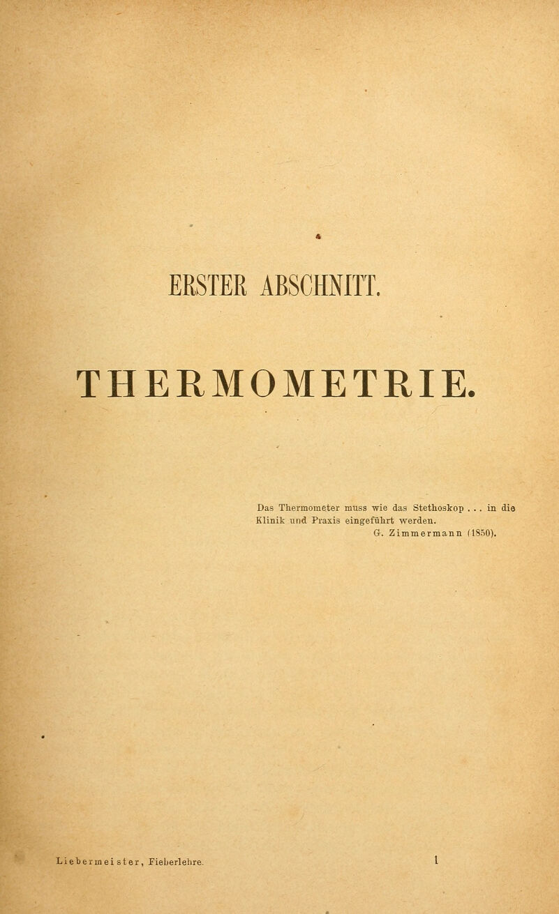ERSTER ABSCHNITT. THERMOMETRIE. Das Thermometer muss wie das Stethoskop ... in die Klinik und Praxis eingeführt werden. G. Zimmermann (1850). Lieber in eister, Fieberlehre.