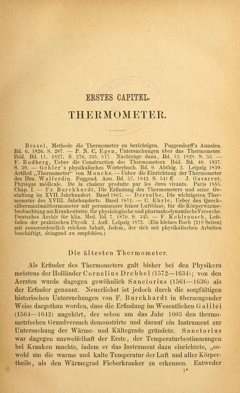 ERSTES CAPITEL. THERMOMETER. Bes sei, Methode die Thermometer zu berichtigen. PoggendorfTs Annalen. Bd. 6. 1826. S. 287. — P. N. C. Egen, Untersuchungen über das Thermometer. Ibid. Bd. 11. 1827. S. 276, 335, 517. Nachträge dazu, Bd. 1.3. 1S2S. S. 33. — F. Rudberg, Ueber die Construction des Thermometers. Ibid. Bd. 40. 1837. S. 39. — Gehler's physikalisches Wörterbuch. Bd. 9. Abthlg. 2. Leipzig 1839. Artikel ,,Thermometer von Muncke. — Ueber die Einrichtung der Thermometer des Hrn. Walferdin. Poggend. Ann. Bd. 57. 1842. S. 541 ff. - J. Gavarret, Physique medicale. De la chaleur produite par les etres vivants. Paris 1855. Chap. I. — Fr. Burckhardt, Die Erfindung des Thermometers und seine Ge- staltung im XVII. Jahrhundert. Basel 1867. — Derselbe, Die wichtigsten Ther- mometer des XVni. Jahrhunderts. Basel 1871. — C. Ehrle, Ueber den Queck- silbermaximalthermometer mit permanenter feiner Luftblase, für die Körperwärme- beobachtung am Krankenbette, für physiologische undpharmakodynamischeVersuche. Deutsches Archiv für klin. Med. Bd. 7. 1870. S. 345. — F. Kohlrausch, Leit- faden der praktischen Physik. 2. Aufl. Leipzig 1872. (Ein kleines Buch [219 Seiten] mit ausserordentlich reichem Inhalt, Jedem, der sich mit physikalischen Arbeiten beschäftigt, dringend zu empfehlen.) Die ältesten Thermometer. Als Erfinder des Thermometers galt bisher bei den Physikern meistens der Holländer Cornelius Dr ebb el (1572—1634); von den Aerzten wurde dagegen gewöhnlich Sanctorius (1561—1636) als der Erfinder genannt. Neuerlichst ist jedoch durch die sorgfältigen historischen Untersuchungen von F. Burckhardt in überzeugender Weise dargethan worden, dass die Erfindung im Wesentlichen Galilei (1564—1642) angehört, der schon um das Jahr 1603 den thermo- metrischen Grundversuch demonstrirte und darauf ein Instrument zur Untersuchung der Wärme- und Kältegrade gründete. Sanctorius war dagegen unzweifelhaft der Erste, der Temperaturbestimmungen bei Kranken machte, indem er das Instrument dazu einrichtete, „so- wohl um die warme und kalte Temperatur der Luft und aller Körper- theile, als den Wärmegrad Fieberkranker zu erkennen. Entweder 1*