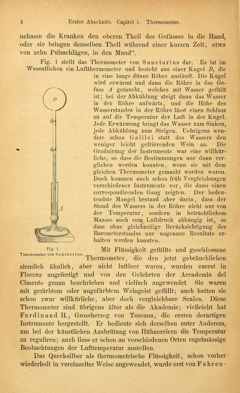 nelimen die Kranken den oberen Theil des Gefässes in die Hand, oder sie bringen denselben Theil während einer kurzen Zeit, etwa von zehn Pulsschlägen, in den Mund, Fig. 1 stellt das Thermometer von Sanctorius dar. Es ist im Wesentlichen ein Luftthermometer und besteht aus einer Kugel i>, die in eine lange dünne Röhre ausläuft. Die Kugel wird erwärmt und dann die Röhre in das Ge- fäss A getaucht, welches mit Wasser gefüllt ist; bei der Abkühlung steigt dann das Wasser in der Röhre aufwärts, und die Höhe des Wasserstandes in der Röhre lässt einen Schluss zu auf die Temperatur der Luft in der Kugel. Jede Erwärmung bringt das Wasser zum Sinken, jede Abkühlung zum Steigen, üebrigens wen- dete schon Galilei statt des Wassers den weniger leicht gefrierenden Wein an. Die Graduirung der Instrumente war eine willkür- liche, so dass die Bestimmungen nur dann ver- glichen werden konnten, wenn sie mit dem gleichen Thermometer gemacht worden waren. Doch kommen auch schon früh Vergleichungen verschiedener Instrumente vor, die dann einen correspondirenden Gang zeigten. Der bedeu- tendste Mangel bestand aber darin, dass der Stand des Wassers in der Röhre nicht nur von der Temperatur, sondern in beträchtlichem Maasse auch vom Luftdruck abhängig ist, so dass ohne gleichzeitige Berücksichtigung des Barometerstandes nur ungenaue Resultate er- halten werden konnten. Ir m Fig. 1. Thermometer von Sanctorius Mit Flüssigkeit gefüllte und geschlossene Thermometer, die den jetzt gebräuchlichen ziemlich ähnlich, aber nicht luftleer waren, wurden zuerst in Florenz angefertigt und von den Gelehrten der Accademia del Cimento genau beschrieben und vielfach angewendet. Sie waren mit geiärbtem oder ungefärbtem Weingeist gefüllt; auch hatten sie schon zwar willkürliche, aber doch vergleichbare Scalen. Diese Thermometer sind übrigens älter als die Akademie; vielleicht hat Ferdinand n., Grossherzog von Toscana, die ersten derartigen Instrumente hergestellt. Er bediente sich derselben unter Anderem, um bei der künstlichen Ausbrütung von Hühnereiern die Temperatur zu reguliren; auch Hess er schon an verschiedenen Orten regelmässige Beobachtungen der Lufttemperatur anstellen. Das Quecksilber als thermometrische Flüssigkeit, schon vorher wiederholt in vereinzelter Weise angewendet, wurde erst von Fahren-