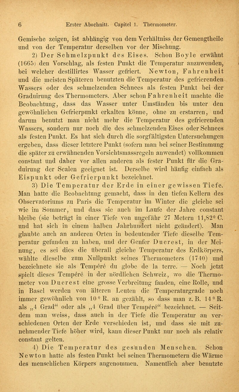 Gemische zeigen, ist abhängig von dem Verhältniss der Gemengtheile und von der Temperatur derselben vor der Mischung. 2) Der Schmelzpunkt des Eises. Schon Boyle erwähnt (1665) den Vorschlag, als festen Punkt die Temperatur anzuwenden, bei welcher destillirtes Wasser gefriert. Newton, Fahrenheit und die meisten Späteren benutzten die Temperatur des gefrierenden Wassers oder des schmelzenden Schnees als festen Punkt bei der Graduirung des Thermometers. Aber schon Fahrenheit machte die Beobachtung, dass das Wasser unter Umständen bis unter den gewöhnlichen Gefrierpunkt erkalten könne, ohne zu erstarren, und darum benutzt man nicht mehr die Temperatur des gefrierenden Wassers, sondern nur noch die des schmelzenden Eises oder Schnees als festen Punkt. Es hat sich durch die sorgfältigsten Untersuchungen ergeben, dass dieser letztere Punkt (sofern man bei seiner Bestimmung die später zu erwähnenden Vorsichtsmassregeln anwendet) vollkommen constant und daher vor allen anderen als fester Punkt für die Gra- duirung der Scalen geeignet ist. Derselbe wird häufig einfach als Eispunkt oder Gefrierpunkt bezeichnet. 3) Die Temperatur der Erde in einer gewissen Tiefe. Man hatte die Beobachtung gemacht, dass in den tiefen Kellern des Observatoriums zu Paris die Temperatur im Winter die gleiche sei wie im Sommer, und dass sie auch im Laufe der Jahre constant bleibe (sie beträgt in einer Tiefe von ungefähr 27 Metern 11,820 C. und hat sich in einem halben Jahrhundert nicht geändert). Man glaubte auch an anderen Orten in bedeutender Tiefe dieselbe Tem- peratur gefunden zu haben, und der Genfer Du er est, in der Mei- nung, es sei dies die überall gleiche Temperatur des Erdkörpers, wählte dieselbe zum Nullpunkt seines Thermometers (1740) und bezeichnete sie als Tempere du globe de la terre. — Noch jetzt spielt dieses Tempere in der nördlichen Schweiz, wo die Thermo- meter von Du er est eine grosse Verbreitung fanden, eine KoUe, und in Basel werden von älteren Leuten die Temperaturgrade noch immer gewöhnlich von 10'^R. an gezählt, so dass man z.B. 14 oR. als „4 Grad oder als „4 Grad über Tempere bezeichnet. — Seit- dem man weiss, dass auch in der Tiefe die Temperatur an ver- schiedenen Orten der Erde verschieden ist, und dass sie mit zu- nehmender Tiefe höher wird, kann dieser Punkt nur noch als relativ constant gelten. 4) Die Temperatur des gesunden Menschen. Schon Newton hatte als festen Punkt bei seinen Thermometern die Wärme des menschlichen Körpers angenommen. Namentlich aber benutzte