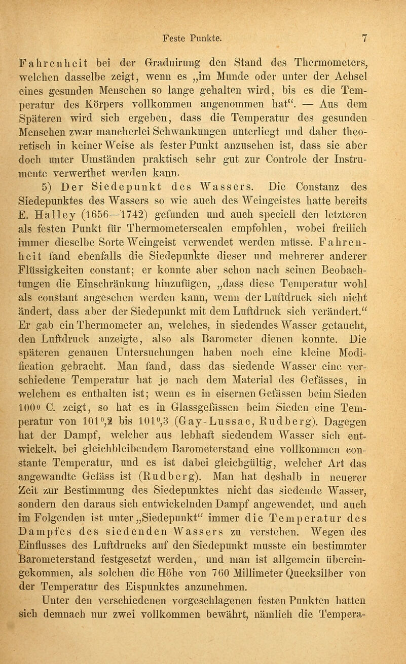 Fahrenheit bei der Graduirung den Stand des Tliermometers, welchen dasselbe zeigt, wenn es ,,ini Munde oder unter der Achsel eines gesunden Menschen so lange gehalten wird, bis es die Tem- peratur des Körpers vollkommen angenommen hat. — Aus dem Späteren wird sich ergeben, dass die Temperatur des gesunden Menschen zwar mancherlei Schwankungen unterliegt und daher theo- retisch in keiner Weise als fester Punkt anzusehen ist, dass sie aber doch unter Umständen praktisch sehr gut zur Controle der Instru- mente verwerthet werden kann. 5) Der Siedepunkt des Wassers. Die Constanz des Siedepunktes des Wassers so wie auch des Weingeistes hatte bereits E. Halley (1656—1742) gefunden und auch speciell den letzteren als festen Punkt für Thermometerscalen empfohlen, wobei freilich immer dieselbe Sorte Weingeist verwendet werden müsse. Fahren- heit fand ebenfalls die Siedepunkte dieser und mehrerer anderer Flüssigkeiten constant; er konnte aber schon nach seinen Beobach- tungen die Einschränkung hinzufügen, „dass diese Temperatur wohl als constant angesehen werden kann, wenn der Luftdruck sich nicht ändert, dass aber der Siedepunkt mit dem Luftdruck sich verändert. Er gab ein Thermometer an, welches, in siedendes Wasser getaucht, den Luftdruck anzeigte, also als Barometer dienen konnte. Die späteren genauen Untersuchungen haben noch eine kleine Modi- ücation gebracht. Man fand, dass das siedende Wasser eine ver- schiedene Temperatur hat je nach dem Material des Gefässes, in welchem es enthalten ist; wenn es in eisernen Gefässen beim Sieden lOOo C. zeigt, so hat es in Glassgefässen beim Sieden eine Tem- peratur von 1010,2 bis 101^,3 (Gay-Lussac, Rudberg). Dagegen hat der Dampf, welcher aus lebhaft siedendem Wasser sich ent- wickelt, bei gleichbleibendem Barometerstand eine vollkommen con- stante Temperatur, und es ist dabei gleichgültig, welchef Art das angewandte Geläss ist (Rudberg). Man hat deshalb in neuerer Zeit zur Bestimmung des Siedepunktes nicht das siedende Wasser, sondern den daraus sich entwickelnden Dampf angewendet, und auch im Folgenden ist unter „Siedepunkt immer die Temperatur des Dampfes des siedenden Wassers zu verstehen. Wegen des Einflusses des Luftdrucks auf den Siedepunkt musste ein bestimmter Barometerstand festgesetzt werden, und man ist allgemein überein- gekommen, als solchen die Höhe von 760 Millimeter Quecksilber von der Temperatur des Eispunktes anzunehmen. Unter den verschiedenen vorgeschlagenen festen Punkten hatten sich demnach nur zwei vollkommen bewährt, nämlich die Tempera-