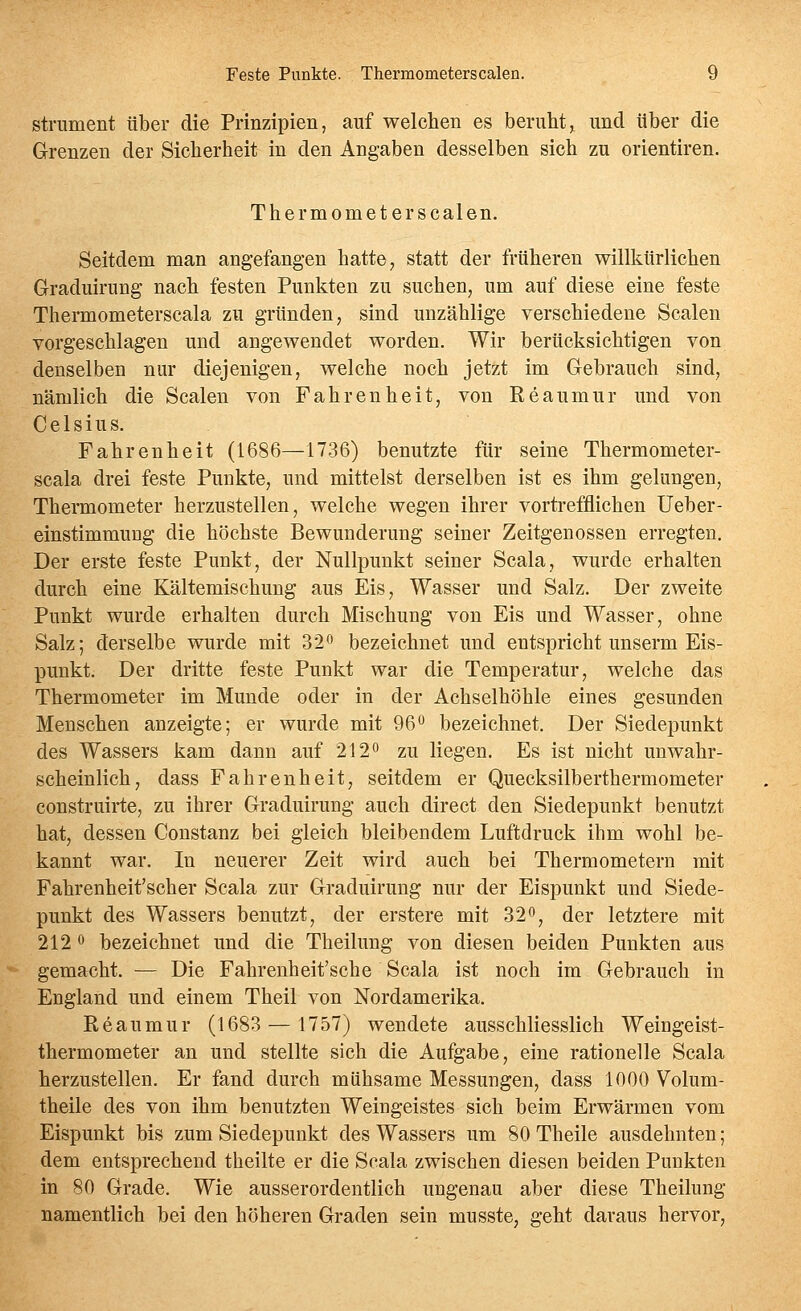 strument über die Prinzipien, auf welchen es beruht,^ und über die Grenzen der Sicherheit in den Angaben desselben sich zu orientiren. Thermometer Scalen. Seitdem man angefangen hatte, statt der früheren willkürlichen Graduirung nach festen Punkten zu suchen, um auf diese eine feste Thermometerscala zu gründen, sind unzählige verschiedene Scalen vorgeschlagen und angewendet worden. Wir berücksichtigen von denselben nur diejenigen, welche noch jetzt im Gebrauch sind, nämlich die Scalen von Fahrenheit, von Reaumur und von Celsius. Fahrenheit (1686—1736) benutzte für seine Thermometer- scala drei feste Punkte, und mittelst derselben ist es ihm gelungen, Thermometer herzustellen, welche wegen ihrer vortrefflichen Ueber- einstimmung die höchste Bewunderung seiner Zeitgenossen erregten. Der erste feste Punkt, der Nullpunkt seiner Scala, wurde erhalten durch eine Kältemischung aus Eis, Wasser und Salz. Der zweite Punkt wurde erhalten durch Mischung von Eis und Wasser, ohne Salz; derselbe wurde mit 32o bezeichnet und entspricht unserm Eis- punkt. Der dritte feste Punkt war die Temperatur, welche das Thermometer im Munde oder in der Achselhöhle eines gesunden Menschen anzeigte; er wurde mit 96 bezeichnet. Der Siedepunkt des Wassers kam dann auf 212'' zu liegen. Es ist nicht unwahr- scheinlich, dass Fahrenheit, seitdem er Quecksilberthermometer construirte, zu ihrer Graduirung auch direct den Siedepunkt benutzt hat, dessen Constanz bei gleich bleibendem Luftdruck ihm wohl be- kannt war. In neuerer Zeit wird auch bei Thermometern mit Fahrenheit'scher Scala zur Graduirung nur der Eispunkt und Siede- punkt des Wassers benutzt, der erstere mit 32^, der letztere mit 212 0 bezeichnet und die Theilung von diesen beiden Punkten aus gemacht. — Die Fahrenheit'sche Scala ist noch im Gebrauch in England und einem Theil von Nordamerika. Eeaumur (1683 — 1757) wendete ausschliesslich Weingeist- thermometer an und stellte sich die Aufgabe, eine rationelle Scala herzustellen. Er fand durch mühsame Messungen, dass 1000 Volum- theile des von ihm benutzten Weingeistes sich beim Erwärmen vom Eispunkt bis zum Siedepunkt des Wassers um 80 Theile ausdehnten; dem entsprechend theilte er die Soala zwischen diesen beiden Punkten in 80 Grade. Wie ausserordentlich ungenau aber diese Theilung namentlich bei den höheren Graden sein musste, geht daraus hervor.