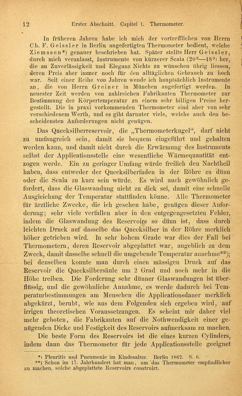 In früheren Jahren habe ich mich der vortrefflichen von Herrn ' Ch. F. Geissler in Berlin angefertigten Thermometer bedient, welche fj Ziemssen*) genauer beschrieben hat. Später stellte Herr Geissler, durch mich veranlasst, Instrumente von kürzerer Scala (20o—48O) her, / die an Zuverlässigkeit und Eleganz Nichts zu wünschen übrig Hessen, , deren Preis aber immer noch für den alltäglichen Gebrauch zu hoch war. Seit einer Reihe von Jahren wende ich hauptsächlich Instrumente an, die von Herrn Grein er in München angefertigt werden. In neuester Zeit werden von zahlreichen Fabrikanten Thermometer zur Bestimmung der Körpertemperatur zu einem sehr billigen Preise her- gestellt. Die in praxi vorkommenden Thermometer sind aber von sehr verschiedenem Werth, und es gibt darunter viele, welche auch den be- scheidensten Anforderungen nicht genügen. Das Quecksilberreservoir, die „Thermometerkugel, darf nicht zu umfangreicli sein, damit sie bequem eingeführt und gehalten werden kann, und damit nicht durch die Erwärmung des Instruments selbst der Applicationsstelle eine wesentliche Wärmequantität ent- zogen werde. Ein zu geringer Umfang würde freilich den Nachtheil haben, dass entweder der Quecksilberfaden in der Eöhre zu dünn oder die Scala zu kurz sein würde. Es wird auch gewöhnlich ge- fordert, dass die Glaswandung nicht zu dick sei, damit eine schnelle Ausgleichung der Temperatur stattfinden könne. Alle Thermometer für ärztliche Zwecke, die ich gesehen habe, genügen dieser Anfor- derung; sehr viele verfallen aber in den. entgegengesetzten Fehler, indem die Glaswandung des Reservoirs so dünn ist, dass durch leichten Druck auf dasselbe das Quecksilber in der Eöhre merklich höher getrieben wird. In sehr hohem Grade war dies der Fall bei Thermometern, deren Reservoir abgeplattet war, angeblich zu dem Zweck, damit dasselbe schnell die umgebende Temperatur annehme**); bei denselben konnte man durch einen massigen Druck auf das Reservoir die Quecksilbersäule um 2 Grad und noch mehr in die Höhe treiben. Die Forderung sehr dünner Glaswandungen ist tiber- flüssig, und die gewöhnliche Annahme, es werde dadurch bei Tem- peraturbestimmungen am Menschen die Applicationsdauer merklich abgekürzt, beruht, wie aus dem Folgenden sich ergeben wird, auf irrigen theoretischen Voraussetzungen. Es scheint mir daher viel mehr geboten, die Fabrikanten auf die Nothwendigkeit einer ge- nügenden Dicke und Festigkeit des Reservoirs aufmerksam zu machen. Die beste Form des Reservoirs ist die eines kurzen Cylinders, indem dann das Thermometer für jede Applicationsstelle geeignet *) Pleuritis und Pneumonie im Kindesalter. BerHn 1862. S. ß. **) Schon im 17. Jahrhundert hat man, um 'das Thermometer empfindlicher zu machen, solche abgeplattete Reservoirs construirt.