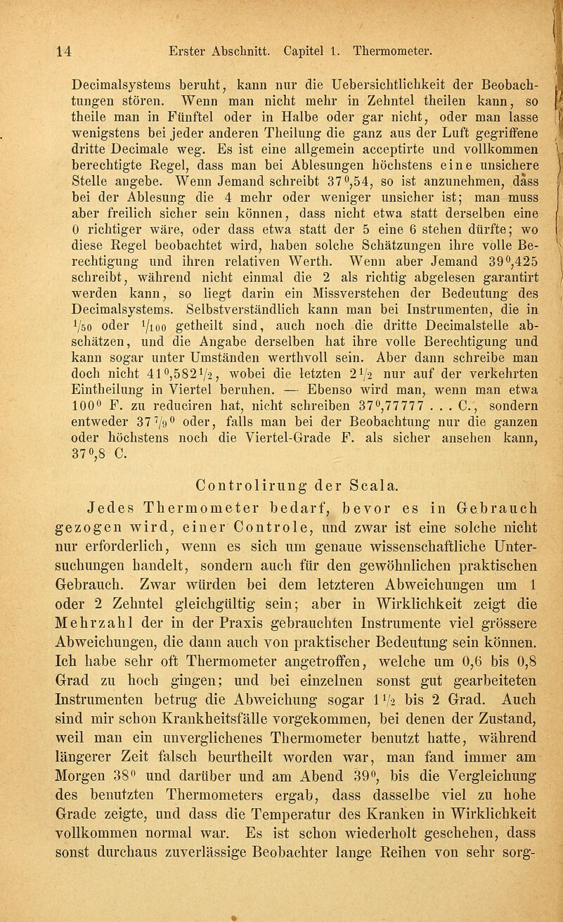 Decimalsystems beruht, kann nur die Uebersicbtlichkeit der Beobach- tungen stören. Wenn man nicht mehr in Zehntel theilen kann, so theile man in Fünftel oder in Halbe oder gar nicht, oder man lasse wenigstens bei jeder anderen Theilung die ganz aus der Luft gegriffene dritte Decimale weg. Es ist eine allgemein acceptirte und vollkommen berechtigte Regel, dass man bei Ablesungen höchstens eine unsichere Stelle angebe. Wenn Jemand schreibt 37 0,54, so ist anzunehmen, däss bei der Ablesung die 4 mehr oder weniger unsicher ist; man muss aber freilich sicher sein können, dass nicht etwa statt derselben eine 0 richtiger wäre, oder dass etwa statt der 5 eine 6 stehen dürfte; wo diese Regel beobachtet wird, haben solche Schätzungen ihre volle Be- rechtigung und ihren relativen Werth, Wenn aber Jemand 390,425 schreibt, während nicht einmal die 2 als richtig abgelesen garantirt werden kann, so liegt darin ein Missverstehen der Bedeutung des Decimalsystems. Selbstverständlich kann man bei Instrumenten, die in Vso oder i/ioo getheilt sind, auch noch die dritte Decimalsteüe ab- schätzen, und die Angabe derselben hat ihre volle Berechtigung und kann sogar unter Umständen werthvoll sein. Aber dann schreibe man doch nicht 410,582V2, wobei die letzten 2V2 nur auf der verkehrten Eintheilung in Viertel beruhen. — Ebenso wird man, wenn man etwa 1000 F. zu reduciren hat, nicht schreiben 370,77777 . . . C, sondern entweder 37''/g*^ oder, falls man bei der Beobachtung nur die ganzen oder höchstens noch die Viertel-Grade F. als sicher ansehen kann, 370,8 C. Controlirung der Scala. Jedes Thermometer bedarf, bevor es in Gebrauch gezogen wird, einer Controle, und zwar ist eine solche nicht nur erforderlich, wenn es sich um genaue wissenschaftliche Unter- suchungen handelt, sondern auch für den gewöhnlichen praktischen Gebrauch. Zwar würden bei dem letzteren Abweichungen um 1 oder 2 Zehntel gleichgültig sein; aber in Wirklichkeit zeigt die Mehrzahl der in der Praxis gebrauchten Instrumente viel grössere Abweichungen, die dann auch von praktischer Bedeutung sein können. Ich habe sehr oft Thermometer angetroffen, welche um 0,6 bis 0,8 Grad zu hoch gingen; und bei einzelnen sonst gut gearbeiteten Instrumenten betrug die Abweichung sogar 1V-2 bis 2 Grad. Auch sind mir schon Krankheitsfälle vorgekommen, bei denen der Zustand, weil man ein unverglichenes Thermometer benutzt hatte, während längerer Zeit falsch beurtheilt worden war, man fand immer am Morgen 380 und darüber und am Abend 390, bis die Vergleichung des benutzten Thermometers ergab, dass dasselbe viel zu hohe Grade zeigte, und dass die Temperatur des Kranken in Wirklichkeit vollkommen normal war. Es ist schon wiederholt geschehen, dass sonst durchaus zuverlässige Beobachter lange Keihen von sehr sorg-