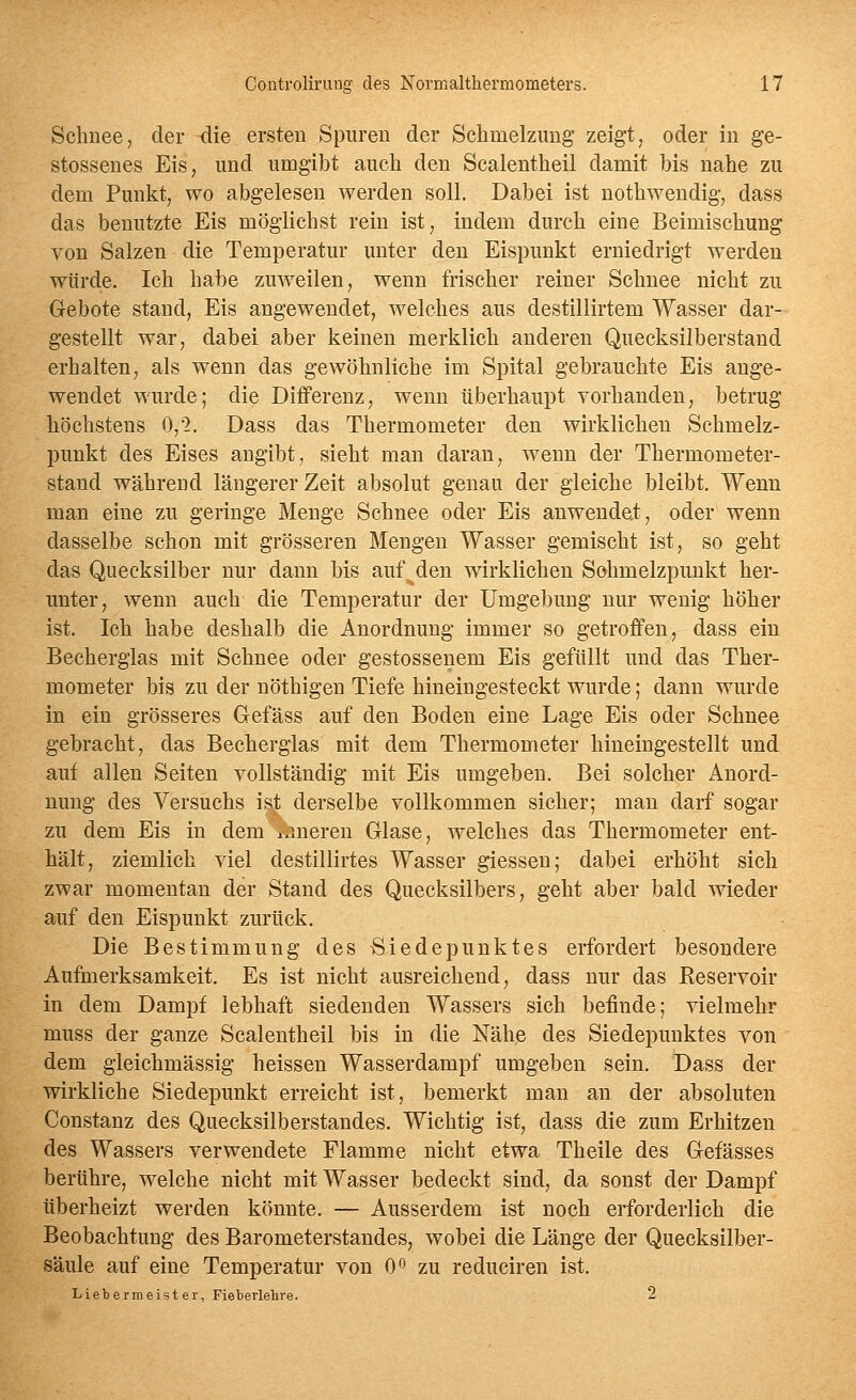 Schnee, der die ersten Spuren der Schmelzung zeigt, oder in ge- stossenes Eis, und umgibt auch den Sealentheil damit bis nahe zu dem Punkt, wo abgelesen werden soll. Dabei ist nothwendig, dass das benutzte Eis möglichst rein ist, indem durch eine Beimischung von Salzen die Temperatur unter den Eispunkt erniedrigt werden würde. Ich habe zuweilen, wenn frischer reiner Schnee nicht zu Gebote stand, Eis angewendet, welches aus destillirtem Wasser dar- gestellt war, dabei aber keinen merklich anderen Quecksilberstand erhalten, als wenn das gewöhnliche im Spital gebrauchte Eis ange- wendet wurde; die Differenz, wenn überhaupt vorhanden, betrug höchstens 0,2. Dass das Thermometer den wirklichen Schmelz- punkt des Eises angibt, sieht man daran, wenn der Thermometer- stand während längerer Zeit absolut genau der gleiche bleibt. Wenn man eine zu geringe Menge Schnee oder Eis anwendet, oder wenn dasselbe schon mit grösseren Mengen Wasser gemischt ist, so geht das Quecksilber nur dann bis auf^den wirklichen Sohmelzpunkt her- unter, wenn auch die Temperatur der Umgebung nur wenig höher ist. Ich habe deshalb die Anordnung immer so getroffen, dass ein Becherglas mit Schnee oder gestossenem Eis gefüllt und das Ther- mometer bis zu der nöthigen Tiefe hineingesteckt wurde; dann wurde in ein grösseres Gefäss auf den Boden eine Lage Eis oder Schnee gebracht, das Becherglas mit dem Thermometer hineingestellt und auf allen Seiten vollständig mit Eis umgeben. Bei solcher Anord- nung des Versuchs ist derselbe vollkommen sicher; man darf sogar zu dem Eis in dem i.meren Glase, welches das Thermometer ent- hält, ziemlich viel destillirtes Wasser giessen; dabei erhöht sich zwar momentan der Stand des Quecksilbers, geht aber bald wieder auf den Eispunkt zurück. Die Bestimmung des Siedepunktes erfordert besondere Aufmerksamkeit. Es ist nicht ausreichend, dass nur das Reservoir in dem Dampf lebhaft siedenden Wassers sich befinde; vielmehr muss der ganze Sealentheil bis in die Nähe des Siedepunktes von dem gleichmässig heissen Wasserdampf umgeben sein. Dass der wirkliche Siedepunkt erreicht ist, bemerkt man an der absoluten Constanz des Quecksilberstandes. Wichtig ist, dass die zum Erhitzen des Wassers verwendete Flamme nicht etwa Theile des Gefässes berühre, welche nicht mit Wasser bedeckt sind, da sonst der Dampf überheizt werden könnte. — Ausserdem ist noch erforderlich die Beobachtung des Barometerstandes, wobei die Länge der Quecksilber- säule auf eine Temperatur von 0» zu reduciren ist. Liebermeister, Fieterlelire. 2