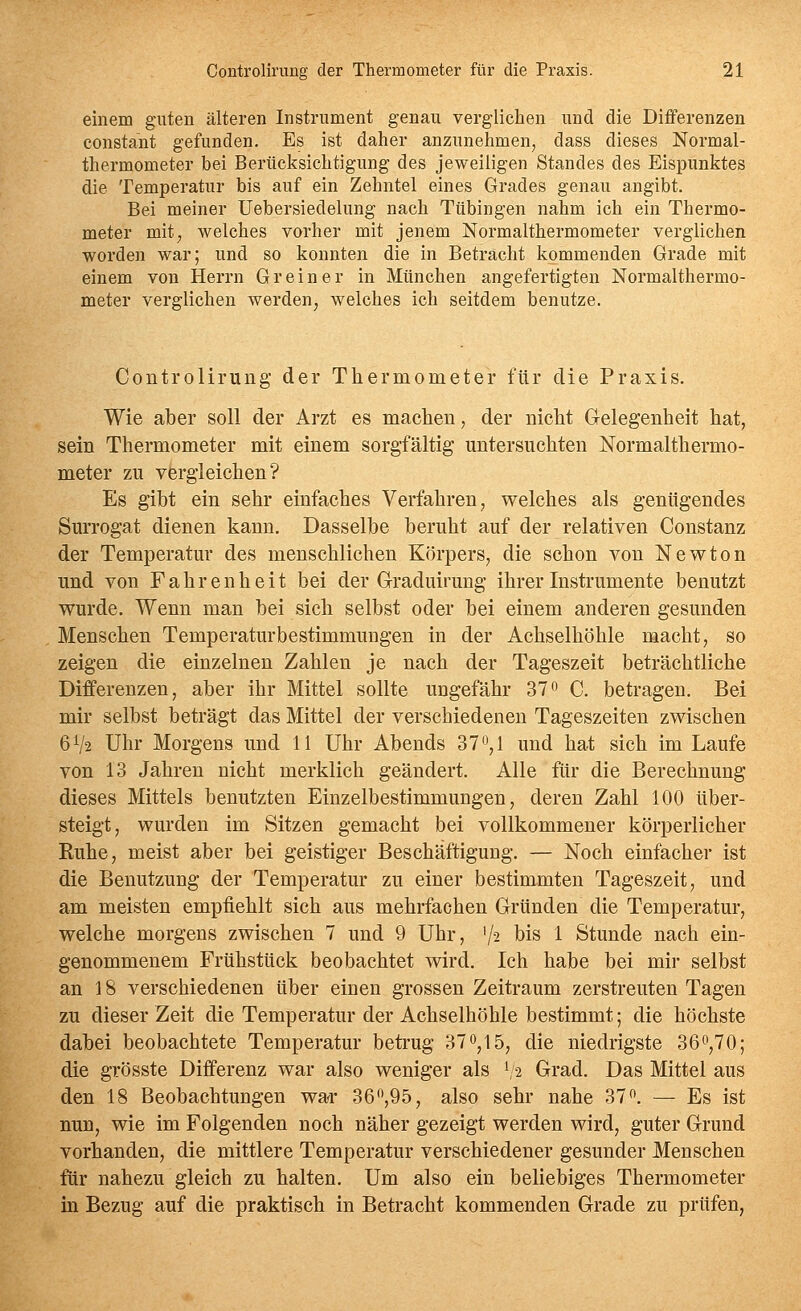 einem guten älteren Instrument genau verglichen und die Differenzen constant gefunden. Es ist daher anzunehmen, dass dieses Normal- thermometer bei Berücksichtigung des jeweiligen Standes des Eispunktes die Temperatur bis auf ein Zehntel eines Grades genau angibt. Bei meiner Uebersiedelung nach Tübingen nahm ich ein Thermo- meter mit, welches vorher mit jenem Normalthermometer verglichen worden war; und so konnten die in Betracht kommenden Grade mit einem von Herrn Grein er in München angefertigten Normalthermo- meter verglichen werden, welches ich seitdem benutze. Controlirung der Thermometer für die Praxis. Wie aber soll der Arzt es machen, der nicht Gelegenheit hat, sein Thermometer mit einem sorgfältig untersuchten Normalthermo- meter zu vergleichen? Es gibt ein sehr einfaches Verfahren, welches als genügendes Surrogat dienen kann. Dasselbe beruht auf der relativen Constanz der Temperatur des menschlichen Körpers, die schon von Newton und von Fahrenheit bei der Graduirung ihrer Instrumente benutzt wurde. Wenn man bei sich selbst oder bei einem anderen gesunden Menschen Temperaturbestimmungen in der Achselhöhle macht, so zeigen die einzelnen Zahlen je nach der Tageszeit beträchtliche Differenzen, aber ihr Mittel sollte ungefähr 37o C. betragen. Bei mir selbst beträgt das Mittel der verschiedenen Tageszeiten zwischen 6V2 Uhr Morgens und 11 Uhr Abends 37^,1 und hat sich im Laufe von 13 Jahren nicht merklich geändert. Alle für die Berechnung dieses Mittels benutzten Einzelbestimmungen, deren Zahl 100 über- steigt, wurden im Sitzen gemacht bei vollkommener körperlicher Ruhe, meist aber bei geistiger Beschäftigung. — Noch einfacher ist die Benutzung der Temperatur zu einer bestimmten Tageszeit, und am meisten empfiehlt sich aus mehrfachen Gründen die Temperatur, welche morgens zwischen 7 und 9 Uhr, '/^ bis 1 Stunde nach ein- genommenem Frühstück beobachtet wird. Ich habe bei mir selbst an 18 verschiedenen über einen grossen Zeitraum zerstreuten Tagen zu dieser Zeit die Temperatur der Achselhöhle bestimmt; die höchste dabei beobachtete Temperatur beti-ug 37^,15, die niedrigste 36^,70; die grösste Differenz war also weniger als ^'2 Grad, Das Mittel aus den 18 Beobachtungen war 36,95, also sehr nahe 37. — Es ist nun, wie im Folgenden noch näher gezeigt werden wird, guter Grund vorhanden, die mittlere Temperatur verschiedener gesunder Menschen für nahezu gleich zu halten. Um also ein beliebiges Thermometer in Bezug auf die praktisch in Betracht kommenden Grade zu prüfen,