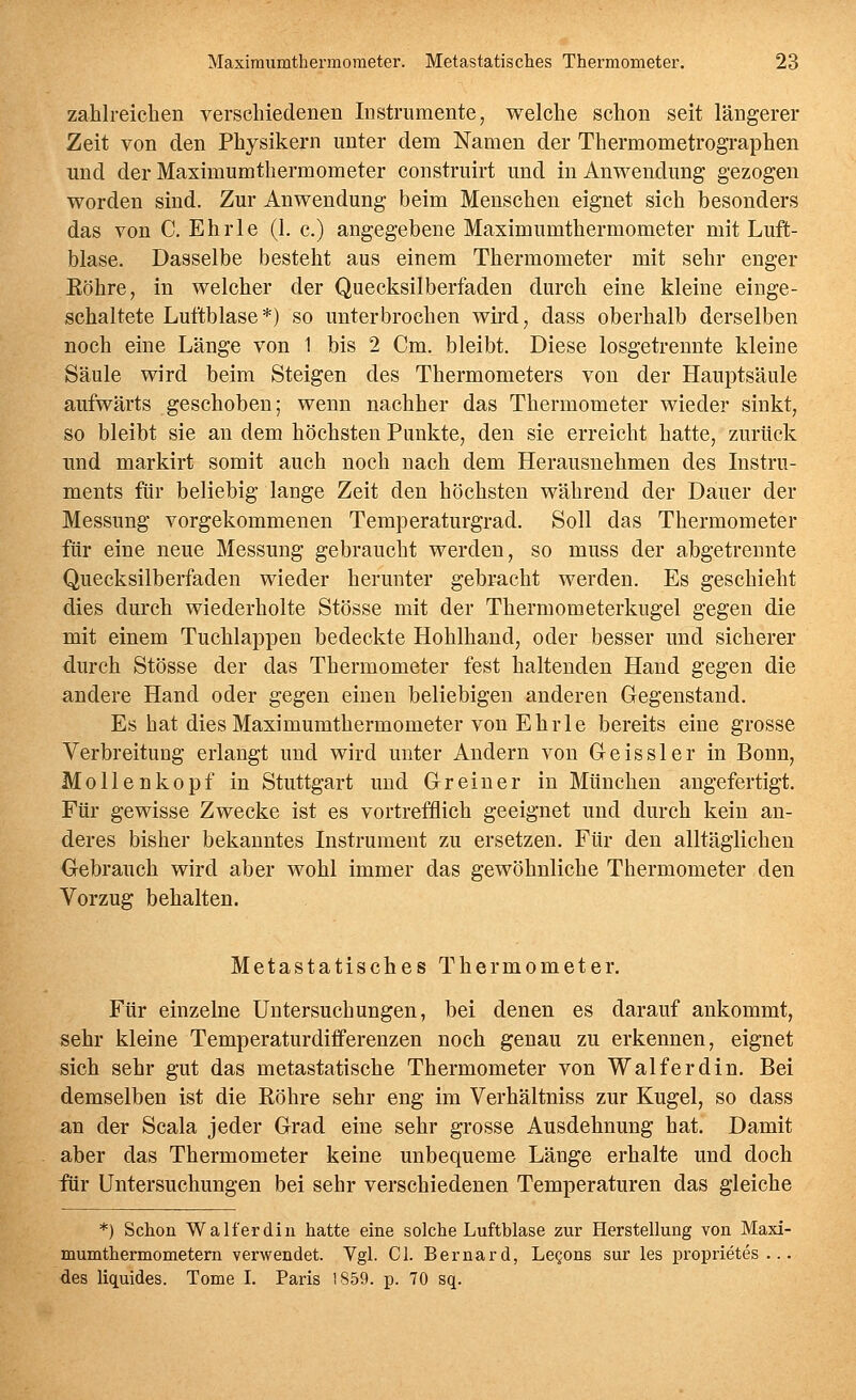 zahlreichen verschiedenen Instrumente, welche schon seit längerer Zeit von den Physikern unter dem Namen der Thermometrographen und der Maximumthermometer construirt und in Anwendung gezogen worden sind. Zur Anwendung beim Menschen eignet sich besonders das von C. Ehrle (1. c.) angegebene Maximumthermometer mit Luft- blase. Dasselbe besteht aus einem Thermometer mit sehr enger Köhre, in welcher der Quecksilberfaden durch eine kleine einge- schaltete Luftblase*) so unterbrochen wird, dass oberhalb derselben noch eine Länge von 1 bis 2 Cm. bleibt. Diese losgetrennte kleine Säule wird beim Steigen des Thermometers von der Hauptsäule aufwärts geschoben; wenn nachher das Thermometer wieder sinkt, so bleibt sie an dem höchsten Punkte, den sie erreicht hatte, zurück und markirt somit auch noch nach dem Herausnehmen des Instru- ments für beliebig lange Zeit den höchsten während der Dauer der Messung vorgekommenen Temperaturgrad. Soll das Thermometer für eine neue Messung gebraucht werden, so muss der abgetrennte Quecksilberfaden wieder herunter gebracht werden. Es geschieht dies durch wiederholte Stösse mit der Thermometerkugel gegen die mit einem Tuchlappen bedeckte Hohlhand, oder besser und sicherer durch Stösse der das Thermometer fest haltenden Hand gegen die andere Hand oder gegen einen beliebigen anderen Gegenstand, Es hat dies Maximumthermometer von Ehrle bereits eine grosse Verbreitung erlangt und wh'd unter Andern von Geissler in Bonn, Mollenkopf in Stuttgart und Grein er in München angefertigt. Für gewisse Zwecke ist es vortrefflich geeignet und durch kein an- deres bisher bekanntes Instrument zu ersetzen. Für den alltäglichen Gebrauch wird aber wohl immer das gewöhnliche Thermometer den Vorzug behalten. Metastatisches Thermometer. Für einzelne Untersuchungen, bei denen es darauf ankommt, sehr kleine Temperaturdifferenzen noch genau zu erkennen, eignet sich sehr gut das metastatische Thermometer von Walferdin. Bei demselben ist die Röhre sehr eng im Verhältniss zur Kugel, so dass an der Scala jeder Grad eine sehr grosse Ausdehnung hat. Damit aber das Thermometer keine unbequeme Länge erhalte und doch für Untersuchungen bei sehr verschiedenen Temperaturen das gleiche *) Schon Walferdin hatte eine solche Luftblase zur Herstellung von Maxi- mumthermometem verwendet. Vgl. Cl. Bernard, Legons sur les proprietes ... des liquides. Tome I. Paris 1859. p. 70 sq.