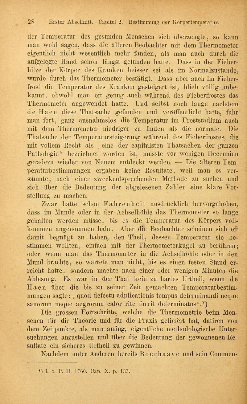 der Temperatur des gesunden Menschen sich überzeugte, so kann man wohl sagen, dass die älteren Beobachter mit dem Thermometer eigentlich nicht wesentlich mehr fanden, als man auch durch die aufgelegte Hand schon längst gefunden hatte. Dass in der Fieber- hitze der Körper des Kranken heisser sei als im Normalzustande, wurde durch das Thermometer bestätigt. Dass aber auch im Fieber- frost die Temperatur des Kranken gesteigert ist, blieb völlig unbe- kannt, obwohl man oft genug auch während des Fieberfrostes das Thermometer angewendet hatte. Und selbst noch lange nachdem de Haen diese Thatsache gefunden und veröffentlicht hatte, fuhr man fort, ganz ausnahmslos die Temperatur im Froststadium auch mit dem Thermometer niedriger zu finden als die normale. Die Thatsache der Temperatursteigerung während des Fieberfrostes, die mit vollem Eecht als „eine der capitalsten Thatsachen der ganzen Pathologie bezeichnet worden ist, musste vor wenigen Decennien geradezu wieder von Neuem entdeckt werden. — Die älteren Tem- peraturbestimmungen ergaben keine Resultate, weil man es ver- säumte, nach einer zweckentsprechenden Methode zu suchen und sich über die Bedeutung der abgelesenen Zahlen eine klare Vor- stellung zu machen. Zwar hatte schon Fahrenheit ausdrücklich hervorgehoben, dass im Munde oder in der Achselhöhle das Thermometer so lange gehalten werden müsse, bis es die Temperatur des Körpers voll- kommen angenommen habe. Aber die Beobachter scheinen sich oft damit begnügt zu haben, den Theil, dessen Temperatur sie be- stimmen wollten, einfach mit der Thermometerkugel zu berühren; oder wenn man das Thermometer in die Achselhöhle oder in den Mund brachte, so wartete man nicht, bis es einen festen Stand er- reicht hatte, sondern machte nach einer oder wenigen Minuten die Ablesung. Es war in der That kein zu hartes Urtheil, wenn de Haen über die bis zu seiner Zeit gemachten Temperaturbestim- mungen sagte: „ quod defectu adplicationis tempus determinandi neque sanorum neque aegrorum calor rite fuerit determinatus.*) Die grossen Fortschritte, welche die Thermometrie beim Men- schen für die Theorie und für die Praxis geliefert hat, datiren von dem Zeitpunkte, als man anfing, eigentliche methodologische Unter- suchungen anzustellen und über die Bedeutung der gewonnenen Re- sultate ein sicheres Urtheil zu gewinnen. Nachdem unter Anderen bereits Boerhaave und sein Commen- *) 1. c. P. n. 1760. Cap. X. p. 133.