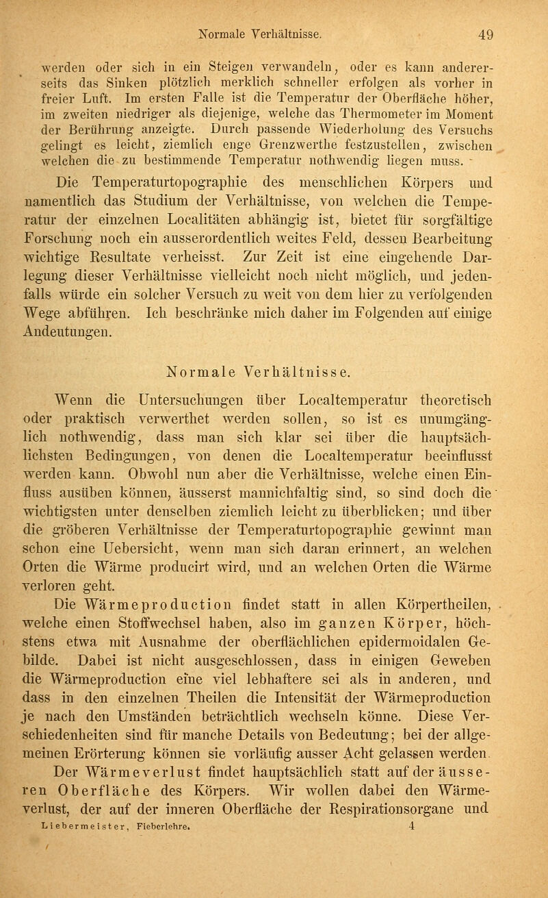 werden oder sich in ein Steigen verwandeln, oder es kann anderer- seits das Sinken plötzlich merklich schneller erfolgen als vorher in freier Luft. Im ersten Falle ist die Temperatur der Oberfläche höher, im zweiten niedriger als diejenige, welche das Thermometer im Moment der Berührung anzeigte. Durch passende Wiederholung des Versuchs gelingt es leicht, ziemlich enge Grenzwerthe festzustellen, zwischen welchen die zu bestimmende Temperatur nothwendig liegen muss. - Die Temperaturtopographie des menschlichen Körpers und namentlich das Studium der Verbältnisse, von welchen die Tempe- ratur der einzelnen Localitäten abhängig ist, bietet für sorgfältige Forschung noch ein ausserordentlich v^eites Feld, dessen Bearbeitung- wichtige Kesultate verheisst. Zur Zeit ist eine eingehende Dar- legung dieser Verhältnisse vielleicht noch nicht möglich, und jeden- falls würde ein solcher Versuch zu weit von dem hier zu verfolgenden Wege abführen. Ich beschränke mich daher im Folgenden auf einige Andeutungen. Normale Verhältnisse. Wenn die Untersuchungen über Localtemperatur theoretisch oder praktisch verwerthet werden sollen, so ist es unumgäng- lich nothwendig, dass man sich klar sei über die hauptsäch- lichsten Bedingungen, von denen die Localtemperatur beeinflusst werden kann. Obwohl nun aber die Verhältnisse, welche einen Ein- fluss ausüben können, äusserst mannichfaltig sind, so sind doch die wichtigsten unter denselben ziemlich leicht zu überblicken; und über die gröberen Verhältnisse der Temperaturtopographie gewinnt man schon eine Uebersicht, wenn man sich daran erinnert, an welchen Orten die Wärme producirt wird, und an welchen Orten die Wärme verloren geht. Die Wärmeproduction findet statt in allen Körpertheilen, welche einen Stoffwechsel haben, also im ganzen Körper, höch- stens etwa mit Ausnahme der oberflächlichen epiderraoidalen Ge- bilde. Dabei ist nicht ausgeschlossen, dass in einigen Geweben die Wärmeproduction eine viel lebhaftere sei als in anderen, und dass in den einzelnen Theilen die Intensität der Wärmeproduction je nach den Umständen beträchtlich wechseln könne. Diese Ver- schiedenheiten sind für manche Details von Bedeutung; bei der allge- meinen Erörterung können sie vorläufig ausser Acht gelassen werden. Der Wärme Verlust findet hauptsächlich statt auf der äusse- ren Oberfläche des Körpers. Wir wollen dabei den Wärme- verlust, der auf der inneren Oberfläche der Respirationsorgane und Liebermeister, Fieberlehre. 4