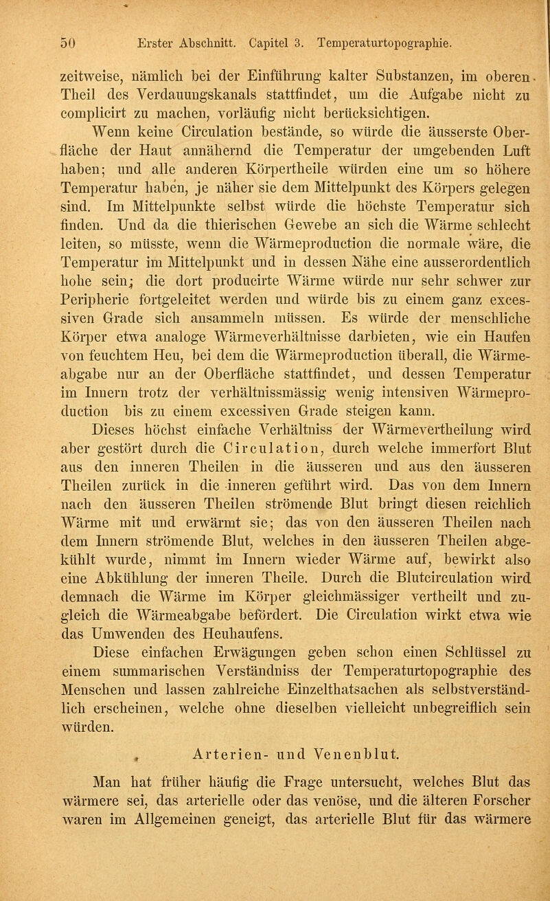 zeitweise, nämlich bei der Einführung kalter Substanzen, im oberen- Theil des Verdauungskanals stattfindet, um die Aufgabe nicht zu complicirt zu machen, vorläufig nicht berücksichtigen. Wenn keine Circulation bestände, so würde die äusserste Ober- fläche der Haut annähernd die Temperatur der umgebenden Luft haben; und alle anderen Körpertheile würden eine um so höhere Temperatur haben, je näher sie dem Mittelpunkt des Körpers gelegen sind. Im Mittelpunkte selbst würde die höchste Temperatur sich finden. Und da die thierischen Gewebe an sich die Wärme schlecht leiten, so müsste, wenn die Wärmeproduction die normale wäre, die Temperatur im Mittelpunkt und in dessen Nähe eine ausserordentlich hohe sein^ die dort producirte Wärme würde nur sehr schwer zur Peripherie fortgeleitet werden und würde bis zu einem ganz exces- siven Grade sich ansammeln müssen. Es würde der menschliche Körper etwa analoge Wärmeverhältnisse darbieten, wie ein Haufen von feuchtem Heu, bei dem die Wärmeproduction überall, die Wärme- abgabe nur an der Oberfläche stattfindet, und dessen Temperatur im Innern trotz der verhältnissmässig wenig intensiven Wärmepro- duction bis zu einem excessiven Grade steigen kann. Dieses höchst einfache Verhältniss der Wärmevertheilung wird aber gestört durch die Circulation, durch welche immerfort Blut aus den inneren Theilen in die äusseren und aus den äusseren Theilen zurück in die inneren geführt wird. Das von dem Innern nach den äusseren Theilen strömende Blut bringt diesen reichlich Wärme mit und erwärmt sie; das von den äusseren Theilen nach dem Innern strömende Blut, welches in den äusseren Theilen abge- kühlt wurde, nimmt im Innern wieder Wärme auf, bewirkt also eine Abkühlung der inneren Theile. Durch die Blutcirculation wird demnach die Wärme im Körper gleichmässiger vertheilt und zu- gleich die Wärmeabgabe befördert. Die Circulation wirkt etwa wie das Umwenden des Heuhaufens. Diese einfachen Erwägungen geben schon einen Schlüssel zu einem summarischen Verständniss der Temperaturtopographie des Menschen und lassen zahlreiche Einzelthatsachen als selbstverständ- lich erscheinen, welche ohne dieselben vielleicht unbegreiflich sein würden. , Arterien- und Venenblut. Man hat früher häufig die Frage untersucht, welches Blut das wärmere sei, das arterielle oder das venöse, und die älteren Forscher waren im Allgemeinen geneigt, das arterielle Blut für das wärmere