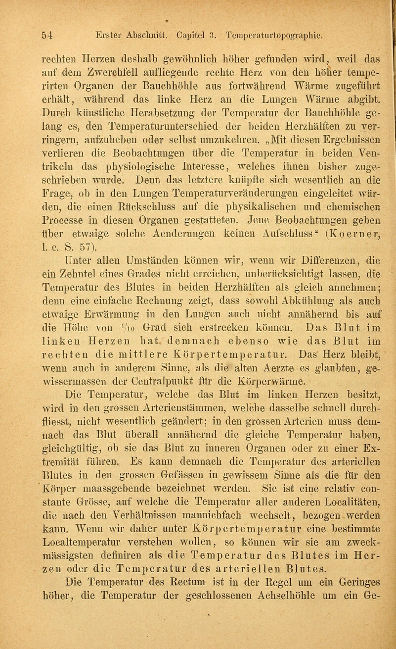 rechten Herzen deshalb gewöhnlich höher gefunden wird, weil das auf dem Zwerchfell aufliegende rechte Herz von den höher tempe- rirten Organen der Bauchhöhle aus fortwährend Wärme zugeführt erhält, während das linke Herz an die Lungen Wärme abgibt. Durch künstliche Herabsetzung der Temperatur der Bauchhöhle ge- lang es, den Temperaturunterschied der beiden Herzhälften zu ver- ringern, aufzuheben oder selbst umzukehren. „Mit diesen Ergebnissen verlieren die Beobachtungen über die Temperatur in beiden Ven- trikeln das physiologische Interesse, welches ihnen bisher zuge- schrieben wurde. Denn das letztere knüpfte sich wesentlich an die Frage, ob in den Lungen Temperaturveränderungen eingeleitet wür- den, die einen Rückschluss auf die physikalischen und chemischen Processe in diesen Organen gestatteten: Jene Beobachtungen geben über etwaige solche Aenderungen keinen Aufschluss (Koerner, 1. c. S. 57). Unter allen Umständen können wir, wenn wir Differenzen, die ein Zehntel eines Grades nicht erreichen, unberücksichtigt lassen, die Temperatur des Blutes in beiden Herzhälften als gleich annehmen; denn eine einfache Rechnung zeigt, dass sowohl Abkühlung als auch etwaige Erwärmung in den Lungen auch nicht annähernd bis auf die Höhe von Vio G-rad sich erstrecken können. Das Blut im linken Herzen hat demnach ebenso wie das Blut im rechten die mittlere Körpertemperatur. Das Herz bleibt, wenn auch in anderem Sinne, als die alten Aerzte es glaubten, ge- wissermassen der CentraljDunkt für die Körperwärme. Die Temperatur, welche das Blut im linken Herzen besitzt, wird in den grossen Arterienstämmen, welche dasselbe schnell durch- fliesst, nicht wesentlich geändert; in den grossen Arterien muss dem- nach das Blut überall annähernd die gleiche Temperatur haben, gleichgültig, ob sie das Blut zu inneren Organen oder zu einer Ex- tremität führen. Es kann demnach die Temperatur des arteriellen Blutes in den grossen Gefässen in gewissem Sinne als die für den Körper maassgebende bezeichnet werden. Sie ist eine relativ con- stante Grösse, auf welche die Temperatur aller anderen Localitäten, die nach den Verhältnissen mannichfach wechselt, bezogen werden kann. Wenn wir daher unter Körpertemperatur eine bestimmte Localtemperatur verstehen wollen, so können wir sie am zweck- mässigsten definiren als die Temperatur des Blutes im Her- zen oder die Temperatur des arteriellen Blutes. Die Temperatur des Rectum ist in der Regel um ein Geringes höher, die Temperatur der geschlossenen Achselhöhle um ein Ge-