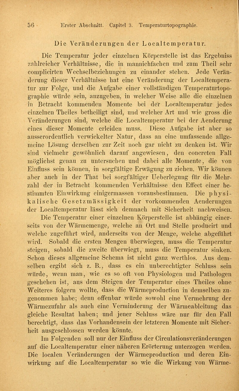 Die Veränderungen der Localtemperatur. Die Temperatur jeder einzelnen Körperstelle ist das Ergebniss zalilreiclier Verhältnisse, die in mannichfachen und zum Theil sehr complicirten Wechselbeziehungen zu einander stehen. Jede Verän- derung dieser Verhältnisse hat eine Veränderung der Localtempera- tur zur Folge, und die Aufgabe einer vollständigen Temperaturtopo- graphie würde sein, anzugeben, in welcher Weise alle die einzelnen in Betracht kommenden Momente bei der Localtemperatur jedes einzelnen Theiles betheiligt sind, und welcher Art und wie gross die Veränderungen sind, welche die Localtemperatur bei der Aenderung eines dieser Momente erleiden muss. Diese Aufgabe ist aber so ausserordentlich verwickelter Natur, dass an eine umfassende allge- meine Lösung derselben zur Zeit noch gar nicht zu denken ist. Wir sind vielmehr gewöhnlich darauf angewiesen, den concreten Fall möglichst genau zu untersuchen und dabei alle Momente, die von Einfluss sein können, in sorgfältige Erwägung zu ziehen. Wir können aber auch in der That bei sorgfältiger Ueberlegung für die Mehr- zahl der in Betracht kommenden Verhältnisse den Effect einer be- stimmten Einwirkung einigermassen vorausbestimmen. Die jjhysi- kalische Gesetzmässigkeit der vorkommenden Aenderungen der Localtemperatur lässt sich demnach mit Sicherheit nachweisen. Die Temperatur einer einzelnen Körperstelle ist abhängig einer- seits von der Wärmemenge, welche an Ort und Stelle producirt und welche zugeführt wird, anderseits von der Menge, welche abgeführt wird. Sobald die ersten Mengen überwiegen, muss die Temperatur steigen, sobald die zweite überwiegt, muss die Temperatur sinken. Schon dieses allgemeine Schema ist nicht ganz werthlos. Aus dem- selben ergibt sich z. B., dass es ein unberechtigter Schluss sein würde, wenn man, wie es so oft von Physiologen und Pathologen geschehen ist, aus dem Steigen der Temperatur eines Theiles ohne Weiteres folgern wollte, dass die Wärmeproduction in demselben zu- genommen habe; denn offenbar würde sowohl eine Vermehrung der Wärmezufuhr als auch eine Verminderung der Wärmeableitung das gleiche Resultat haben; und jener Schluss wäre nur für den Fall berechtigt, dass das Vorhandensein der letzteren Momente mit Sicher- heit ausgeschlossen werden könnte. Im Folgenden soll nur der Einfluss der Circulationsveränderungen auf die Localtemperatur einer näheren Erörterung unterzogen werden. Die localen Veränderungen der Wärmeproduction und deren Ein- wirkung auf die Localtemperatur so wie die Wirkung von Wärme-