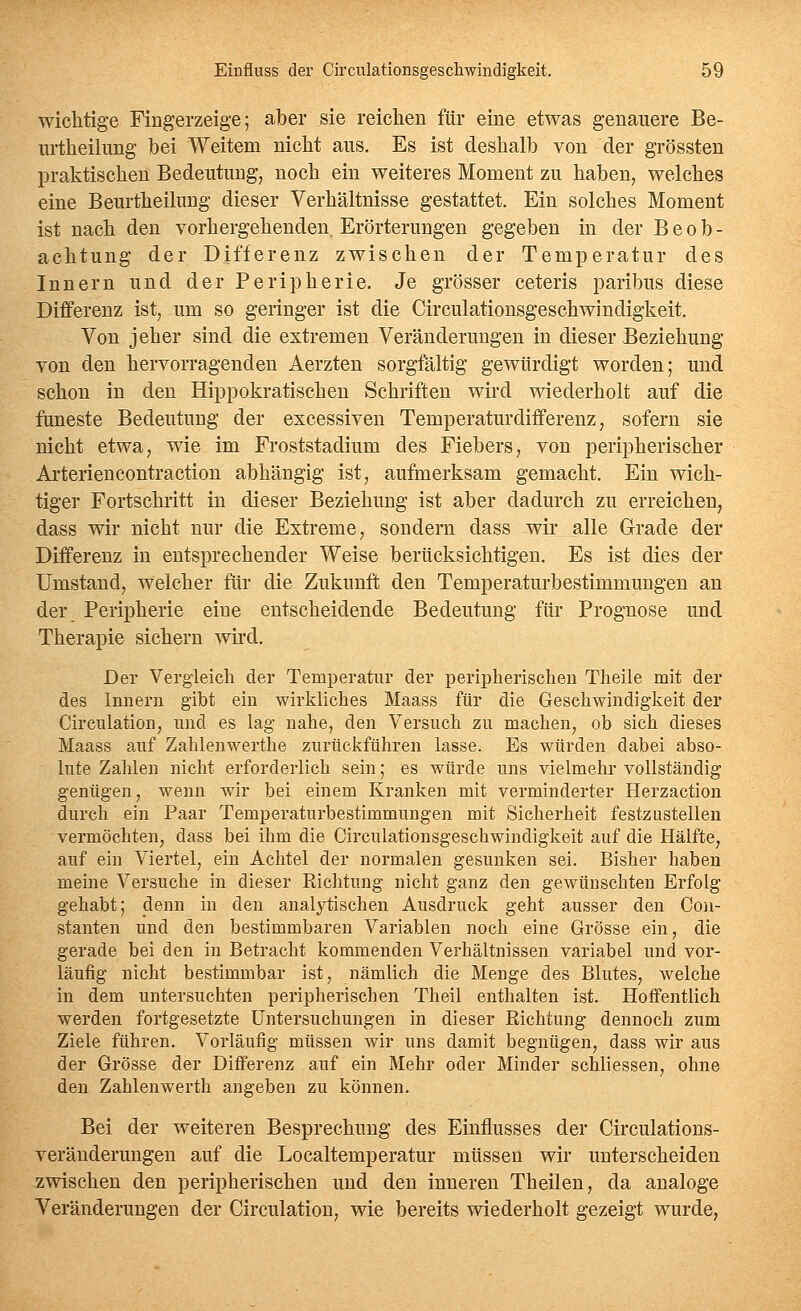 wichtige Fingerzeige; aber sie reiclien für eine etwas genauere Be- urtheilung bei Weitem nicht aus. Es ist deshalb von der grössten praktischen Bedeutung, noch ein weiteres Moment zu haben, welches eine Beurtheilung dieser Verhältnisse gestattet. Ein solches Moment ist nach den vorhergehenden Erörterungen gegeben in der Beob- achtung der Differenz zwischen der Temperatur des Innern und der Peripherie. Je grösser ceteris paribus diese Differenz ist, um so geringer ist die Circulationsgeschwindigkeit. Von jeher sind die extremen Veränderungen in dieser Beziehung von den hervorragenden Aerzten sorgfältig gewürdigt worden; und schon in den Hippokratischen Schriften wird wiederholt auf die faneste Bedeutung der excessiven Temperaturdifferenz, sofern sie nicht etwa, wie im Froststadium des Fiebers, von peripherischer Arteriencontraction abhängig ist, aufmerksam gemacht. Ein wich- tiger Fortschritt in dieser Beziehung ist aber dadurch zu erreichen, dass wir nicht nur die Extreme, sondern dass wir alle Grade der Differenz in entsprechender Weise berücksichtigen. Es ist dies der Umstand, welcher für die Zukunft den Temperaturbestimmungen an der Peripherie eine entscheidende Bedeutung für Prognose und Therapie sichern wird. Der Vergleich der Temperatur der peripherischen Theile mit der des Innern gibt ein wirkliches Maass für die Geschwindigkeit der Circulation, und es lag nahe, den Versuch zu machen, ob sich dieses Maass auf Zahlenwerthe zurückführen lasse. Es würden dabei abso- lute Zahlen nicht erforderlich sein; es würde uns vielmehr vollständig genügen, wenn wir bei einem Kranken mit verminderter Herzaction durch ein Paar Temperaturbestimmungen mit Sicherheit festzustellen vermöchten, dass bei ihm die Circulationsgeschwindigkeit auf die Hälfte, auf ein Viertel, ein Achtel der normalen gesunken sei. Bisher haben meine Versuche in dieser Richtung nicht ganz den gewünschten Erfolg gehabt; denn in den analytischen Ausdruck geht ausser den Con- stanten und den bestimmbaren Variablen noch eine Grösse ein, die gerade bei den in Betracht kommenden Verhältnissen variabel und vor- läufig nicht bestimmbar ist, nämlich die Menge des Blutes, welche in dem untersuchten peripherischen Theil enthalten ist. Hoffentlich werden fortgesetzte Untersuchungen in dieser Richtung dennoch zum Ziele führen. Vorläufig müssen wir uns damit begnügen, dass wir aus der Grösse der Differenz auf ein Mehr oder Minder schliessen, ohne den Zahlenwerth angeben zu können. Bei der weiteren Besprechung des Einflusses der Circulations- veränderungen auf die Localtemperatur müssen wir unterscheiden zwischen den peripherischen und den inneren Theilen, da analoge Veränderungen der Circulation, wie bereits wiederholt gezeigt wurde,
