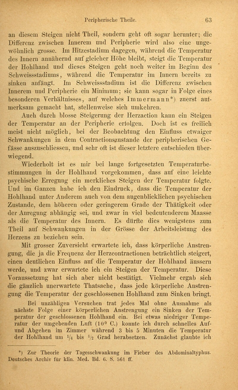 an diesem Steigen nicht Ttieil, sondern geht oft sogar herunter; die Differenz zwischen Innerem und Peripherie wird also eine unge- wöhnlich grosse. Im Hitzestadium dagegen, während die Temperatur des Innern annähernd auf gleicher Höhe bleibt, steigt die Temperatur der Hohlhand und dieses Steigen geht noch weiter im Beginn des Schweissstadiums, während die Temperatur im Innern bereits zu sinken anfängt. Im Schweissstadium ist die Differenz zwischen Innerem und Peripherie ein Minimum; sie kann sogar in Folge eines besonderen Verhältnisses, auf welches Immer mann*) zuerst auf- merksam gemacht hat, stellenweise sich umkehren. Auch durch blosse Steigerung der Herzaction kann ein Steigen der Temperatur an der Peripherie erfolgen. Doch ist es freilich meist nicht möglich, bei der Beobachtung den Einfluss etwaiger Schwankungen in dem Contractionszustande der peripherischen Ge- fässe auszuschliessen, und sehr oft ist dieser letztere entschieden über- wiegend. Wiederholt ist es mir bei lange fortgesetzten Temperatiirbe- stimmungen in der Hohlhand vorgekommen ^ dass auf eine leichte psychische Erregung ein merkliches Steigen der Temperatur folgte. Und im Ganzen habe ich den Eindruck, dass die Temperatur der Hohlhand unter Anderem auch von dem augenblicklichen psychischen Zustande, dem höheren oder geringerem Grade der Thätigkeit oder der Anregung abhängig sei, und zwar in viel bedeutenderem Maasse als die Temperatur des Innern, Es dürfte dies wenigstens zum Theil auf Schwankungen in der Grösse der Arbeitsleistung des Herzens zu beziehen sein. Mit gTosser Zuversicht erwartete ich, dass körperliche Anstren- gung, die ja die Frequenz der Herzcontractionen beträchtlich steigert, einen deutlichen Einfluss auf die Temperatur der Hohlhand äussern werde, und zwar erwartete ich ein Steigen der Temperatur. Diese Voraussetzung hat sich aber nicht bestätigt. Vielmehr ergab sich die gänzlich unerwartete Thatsache, dass jede körperliche Anstren- gung die Temperatur der geschlossenen Hohlhand zum Sinken bringt. Bei unzähligen Versuchen trat jedes Mal ohne Ausnahme als nächste Folge einer körperlichen Anstrengung ein Sinken der Tem- peratur der geschlossenen Hohlhand ein. Bei etwas niedriger Tempe- ratur der umgehenden Luft (10^ C.) konnte ich durch schnelles Auf- und Abgehen im Zimmer während 3 bis 5 Minuten die Temperatur der Hohlhand um 1/4 bis V2 Grad herabsetzen. Zunächst glaubte ich *) Zur Theorie der Tagesschwankung im Fieber des Abdominaltyplius. Deutsches Archiv für klin. Med. Bd. 6. S. 561 ff.