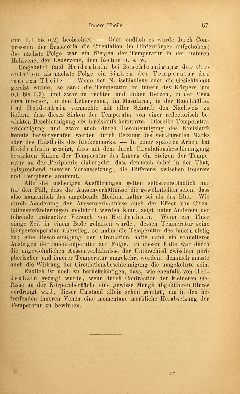 (um 0,1 bis 0,2) beobachtet. — Oder endlich es wurde durch Com- pression der Brustaorta die Circulation im Hinterkörper aufgehoben; die nächste Folge war ein Steigen der Temperatur in der unteren Hohlvene, der Lebervene, dem Rectum u. s. w. Umgekehrt fand Heidenhain bei Beschleunigung der Cir- culation als nächste Folge ein Sinken der Temperatur der inneren Theile. — Wenn der N. ischiadicus oder die Gesichtshaut gereizt wurde, so sank die Temperatur im Innern des Körpers (um 0,1 bis 0,3), und zwar im rechten und linken Herzen, in der Vena Cava inferior, in den Lebervenen, im Mastdarm, in der Bauchhöhle. Und Heidenhain vermochte mit aller Schärfe den Nachweis zu liefern, dass dieses Sinken der Temperatur von einer reflectorisch be- wirkten Beschleunigung des Kreislaufs herrührte. Dieselbe Temperatur- erniedrigung und zwar auch durch Beschleunigung des Kreislaufs konnte hervorgerufen werden durch Reizung des verlängerten Marks oder des Halstheils des Rückenmarks. — In einer späteren Arbeit hat Heidenhain gezeigt, dass mit dem durch Circulationsbeschleunigung bewirkten Sinken der Temperatur des Innern ein Steigen der Tempe- ratur an der Peripherie einhergeht, dass demnach dabei in der That, entsprechend unserer Voraussetzung, die DiflPerenz zwischen Innerem und Peripherie abnimmt. Alle die bisherigen Ausführungen gelten selbstverständlich nur für den Fall, dass die Aussenverhältnisse die gewöhnlichen seien, dass also namentlich das umgebende Medium kälter sei als das Blut. Wie durch Aenderung der Aussenverhältnisse auch der Effect von Circu- lationsveränderungen modificirt werden kann, zeigt unter Anderem der folgende instructive Versuch von Heidenhain. Wenn ein Thier einige Zeit in einem Bade gehalten wurde, dessen Temperatur seine Körpertemperatur überstieg, so nahm die Temperatur des Innern stetig zu; eine Beschleunigung der Circulation hatte dann ein schnelleres Ansteigen der Innentemperatur zur Folge. In diesem Falle war durch die ungewöhnlichen Aussenverhältnisse der Unterschied zwischen peri- pherischer und innerer Temperatur umgekehrt worden; demnach musste auch die Wirkung der Circulationsbeschleunigung die umgekehrte sein. Endlich ist noch zu berücksichtigen, dass, wie ebenfalls von H e i- den ha in gezeigt wurde, wenn durch Contraction der kleineren Ge- fässe an der Körperoberfläche eine gewisse Menge abgekühlten Blutes verdrängt wird, dieser Umstand allein schon genügt, um in den be- treffenden inneren Venen eine momentane merkliche Herabsetzung der Temperatur zu bewirken.