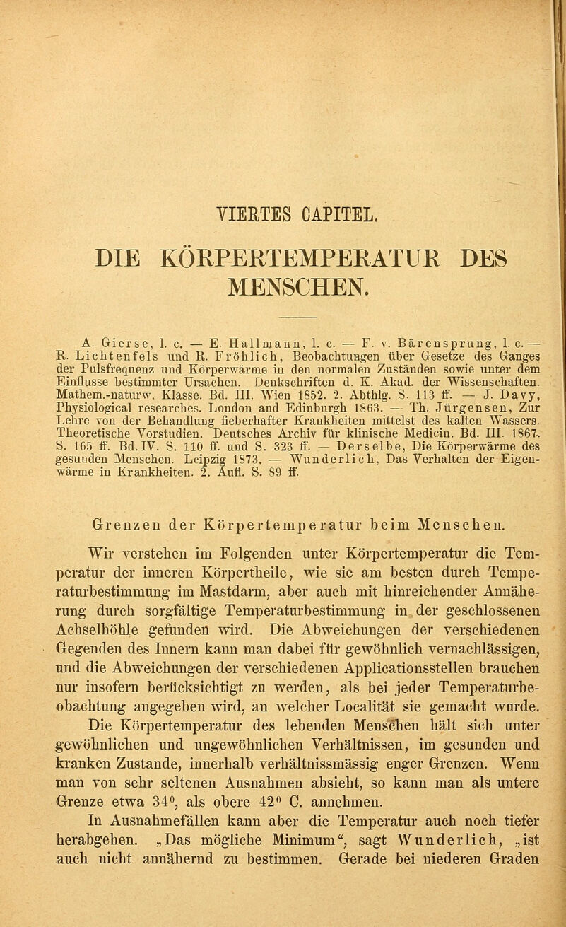 VIERTES CAPITEL. DIE KÖRPERTEMPERATÜR DES MENSCHEN. A. Gierse, 1. c. — E. Hallmann, 1. c. — F. v. Bäreusprung, 1. c. — R. Lichtenfels und R. Fröhlich, Beobachtungen über Gesetze des Ganges der Pulsfrequenz und Körperwärme in den normalen Zuständen sowie unter dem Einflüsse bestimmter Ursachen. Denkschriften d. K. Akad. der Wissenschaften. Mathem.-naturw. Klasse. Bd. III. Wien 1852. 2. Abthlg. S. 113 ff. — J. Davy, Physiological researches. London and Edinburgh 1863. — Th. Jürgenseu, Zur Lehre von der Behandlung fieberhafter Krankheiten mittelst des kalten Wassers. Theoretische Vorstudien. Deutsches Archiv für klinische Medicin. Bd. HI. 1867-. S. 165 ff. Bd. IV. S. 110 ff. und S. 323 ff. — Derselbe, Die Körperwärme des gesunden Menschen. Leipzig 1873. — Wunderlich, Das Verhalten der Eigen- wärme in Krankheiten. 2. Aufl. S. 89 ff. Grenzen der Körpertemperatur beim Menschen. Wir verstehen im Folgenden unter Körpertemperatur die Tem- peratur der inneren Körpertheile, wie sie am besten durch Tempe- raturbestimmung' im Mastdarm, aber auch mit hinreichender Annähe- rung durch sorgfältige Temperaturbestimmung in der geschlossenen Achselhöhle gefunden wird. Die Abweichungen der verschiedenen Gegenden des Innern kann man dabei für gewöhnlich vernachlässigen, und die Abweichungen der verschiedenen Applicationsstellen brauchen nur insofern berücksichtigt zu werden, als bei jeder Temperaturbe- obachtung angegeben wird, an welcher Localität sie gemacht wurde. Die Körpertemperatur des lebenden Menschen hält sich unter gewöhnlichen und ungewöhnlichen Verhältnissen, im gesunden und kranken Zustande, innerhalb verhältnissmässig enger Grenzen. Wenn man von sehr seltenen Ausnahmen absieht, so kann man als untere Grenze etwa 34o^ als obere 42 o C. annehmen. In Ausnahmefällen kann aber die Temperatur auch noch tiefer herabgehen. „Das mögliche Minimum, sagt Wunderlich, „ist auch nicht annähernd zu bestimmen. Gerade bei niederen Graden