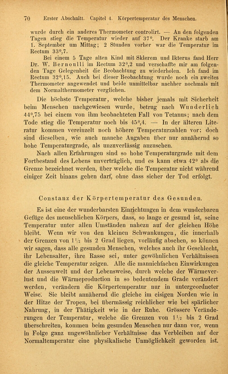 wurde durch ein anderes Thermometer controlirt. — An den folgenden Tagen stieg die Temperatur wieder auf 37 o. Der Kranke starb am 1. September um Mittag; 2 Stunden vorher war die Temperatur im Rectum 3 3», 7. Bei einem 5 Tage alten Kind mit Sklerem und Ikterus fand Herr Dr. W. BernouUi im Rectum 32^,2 und verschaffte mir am folgen- den Tage Gelegenheit die Beobachtung zu wiederholen. Ich fand im Rectum 320,15. Auch bei dieser Beobachtung wurde noch ein zweites Thermometer angewendet und beide unmittelbar nachher nochmals mit dem Normalthermometer verglichen. Die höchste Temperatur, welche bisher jemals mit Sicherheit beim Menschen nachgewiesen wurde, betrug nach Wunderlich 440,75 bei einem von ihm beobachteten Fall von Tetanus; nach dem Tode stieg die Temperatur noch bis 45o,4. — In der älteren Lite- ratur kommen vereinzelt noch höhere Temperaturzahlen vor; doch sind dieselben, wie auch manche Angaben über nur annähernd so hohe Temperaturgrade, als unzuverlässig anzusehen. Nach allen Erfahrungen sind so hohe Temperaturgrade mit dem Fortbestand des Lebens unverträglich, und es kann etwa 42 0 als die Grenze bezeichnet werden, über welche die Temperatur nicht während einiger Zeit hinaus gehen darf, ohne dass sicher der Tod erfolgt. Constanz der Körpertemperatur des Gesunden. Es ist eine der wunderbarsten Einrichtungen in dem wunderbaren Gefüge des menschlichen Körpers, dass, so lange er gesund ist, seine Temperatur unter allen Umständen nahezu auf der gleichen Höhe bleibt. Wenn wir von den kleinen Schwankungen, die innerhalb der Grenzen von 1 V2 bis 2 Grad liegen, vorläufig absehen, so können wir sagen, dass alle gesunden Menschen, welches auch ihr Geschlecht, ihr Lebensalter, ihre Rasse sei, unter gewöhnlichen Verhältnissen die gleiche Temperatur zeigen. Alle die mannichfachen Einwirkungen der Aussenwelt und der Lebensweise, durch welche der Wärmever- lust und die Wärmeproduction in so bedeutendem Grade verändert werden, verändern die Köi*pertemperatur nur in untergeordneter Weise'. Sie bleibt annähernd die gleiche im eisigen Norden wie in der Hitze der Tropen, bei übermässig reichlicher wie bei spärlicher Nahrung, in der Thätigkeit wie in der Ruhe. Grössere Verände- rungen der Temperatur, welche die Grenzen von 11/2 bis 2 Grad tiberschreiten, kommen beim gesunden Menschen nur dann vor, wenn in Folge ganz ungewöhnlicher Verhältnisse das Verbleiben auf der Normaltemperatur eine physikalische Unmöglichkeit geworden ist.