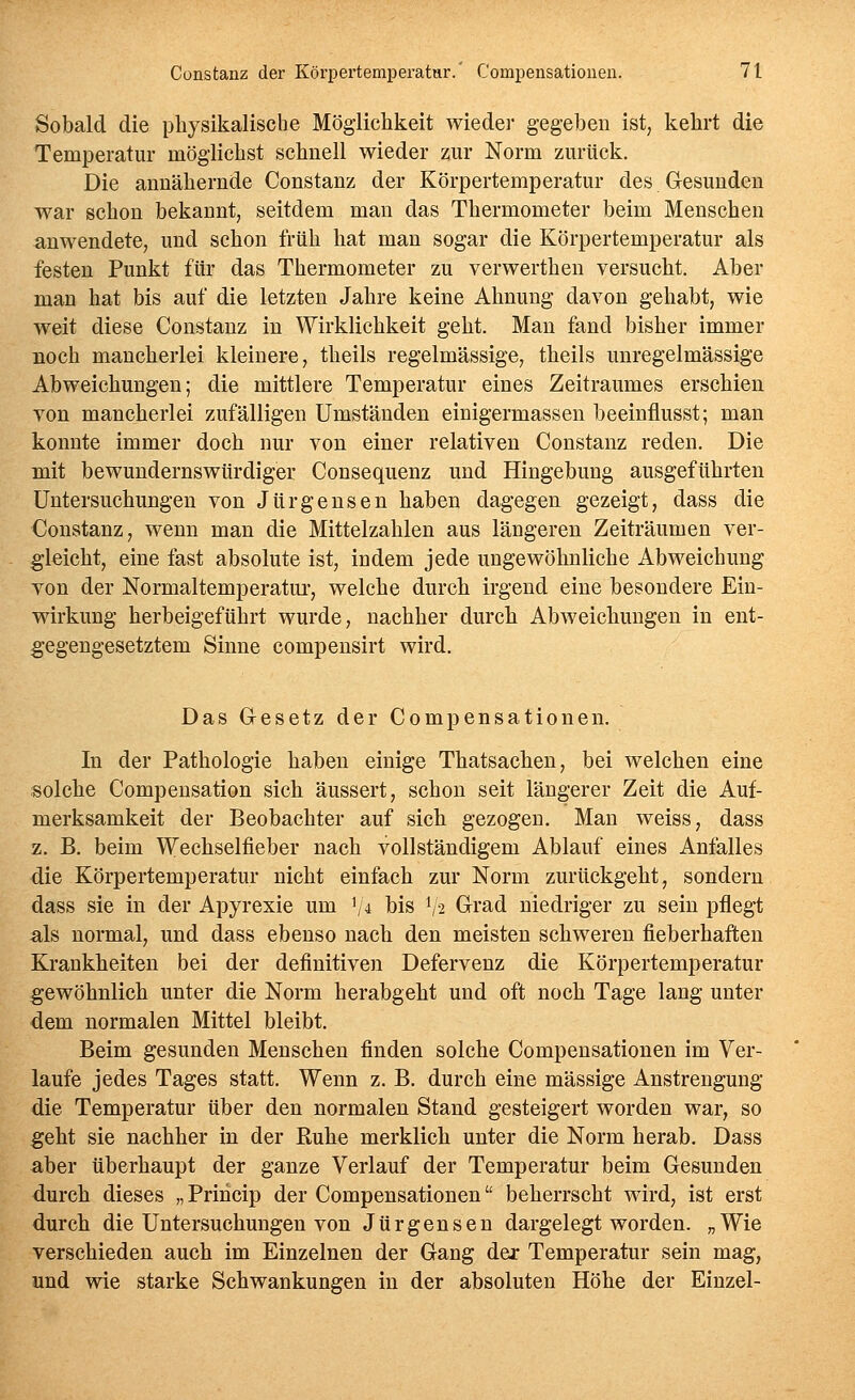 Sobald die physikalische Möglichkeit wieder gegeben ist, kehrt die Temperatur möglichst schnell wieder zur Norm zurück. Die annähernde Constanz der Körpertemperatur des Gesunden w^ar schon bekannt, seitdem man das Thermometer beim Menschen anwendete, und schon früh hat man sogar die Körpertemperatur als festen Punkt für das Thermometer zu verwerthen versucht. Aber man hat bis auf die letzten Jahre keine Ahnung davon gehabt, wie weit diese Constanz in Wirklichkeit geht. Man fand bisher immer noch mancherlei kleinere, theils regelmässige, theils unregelmässige Abweichungen; die mittlere Temperatur eines Zeitraumes erschien von mancherlei zufälligen Umständen einigermassen beeinflusst; man konnte immer doch nur von einer relativen Constanz reden. Die mit bewundernswürdiger Consequenz und Hingebung ausgeführten Untersuchungen von Jürgensen haben dagegen gezeigt, dass die Constanz, wenn man die Mittelzahlen aus längeren Zeiträumen ver- gleicht, eine fast absolute ist, indem jede ungewöhnliche Abweichung von der Normaltemperatui, welche durch irgend eine besondere Ein- wirkung herbeigeführt wurde, nachher durch Abweichungen in ent- gegengesetztem Sinne compensirt wird. Das Gesetz der Compensationen. In der Pathologie haben einige Thatsachen, bei welchen eine solche Compensation sich äussert, schon seit längerer Zeit die Auf- merksamkeit der Beobachter auf sich gezogen. Man weiss, dass z. B. beim Wechselfieber nach vollständigem Ablauf eines Anfalles die Körpertemperatur nicht einfach zur Norm zurückgeht, sondern dass sie in der Apyrexie um '/4 bis I/2 Grad niedriger zu sein pflegt als normal, und dass ebenso nach den meisten schweren fieberhaften Krankheiten bei der definitiven Defervenz die Körpertemperatur gewöhnlich unter die Norm herabgeht und oft noch Tage lang unter dem normalen Mittel bleibt. Beim gesunden Menschen finden solche Compensationen im Ver- laufe jedes Tages statt. Wenn z. B. durch eine massige Anstrengung die Temperatur über den normalen Stand gesteigert worden war, so geht sie nachher in der Ruhe merklich unter die Norm herab. Dass aber überhaupt der ganze Verlauf der Temperatur beim Gesunden durch dieses „Priricip der Compensationen beherrscht wird, ist erst durch die Untersuchungen von Jürgensen dargelegt worden. „Wie verschieden auch im Einzelnen der Gang der Temperatur sein mag, und wie starke Schwankungen in der absoluten Höhe der Einzel-