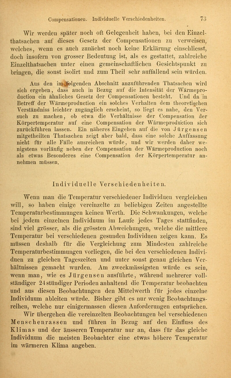 Wir werden später noch oft Gelegenheit haben, bei den Einzel- thatsachen auf dieses Gesetz der Compensationen zn verweisen, welches, wenn es auch zunächst noch keine Erklärung einschliesst, doch insofern von grosser Bedeutung ist, als es gestattet, zahlreiche Einzelthatsachen unter einen gemeinschaftHchen Gesichtspunkt zu bringen, die sonst isolirt und zum Theil sehr auffallend sein würden. Ans den imlfolgenden Abschnitt anzuführenden Thatsachen wird sich ergeben, dass auch in Bezug auf die Intensität der Wärmepro- diiction ein ähnliches Gesetz der Compensationen besteht. Und da in Betreff der Wärmeproduction ein solches Verhalten dem theoretischen Verständniss leichter zugänglich erscheint, so liegt es nahe, den Ver- such zu machen, ob etwa die Verhältnisse der Compensation der Körpertemperatur auf eine Compensation der Wärmeproduction sich zurückführen lassen. Ein näheres Eingehen auf die von Jürgensen mitgetheilten Thatsachen zeigt aber bald, dass eine solche Auffassung nicht für alle Fälle ausreichen würde, und wir werden daher we- nigstens vorläufig neben der Compensation der Wärmeproduction noch als etwas Besonderes eine Compensation der Körpertemperatur an- nehmen müssen. Individuelle Verschiedenheiten. Wenn man die Temperatur verschiedener Individuen vergleichen will, so haben einige vereinzelte zu beliebigen Zeiten angestellte Temperaturbestimmungen keinen Werth. Die Schwankungen, welche bei jedem einzelnen Individuum im Laufe jedes Tages stattfinden, sind viel grösser, als die grössten Abweichungen, welche die mittlere Temperatur bei verschiedenen gesunden Individuen zeigen kann. Es müssen deshalb für die Vergleichung zum Mindesten zahlreiche Temperaturbestimmungen vorliegen, die bei den verschiedenen Indivi- duen zu gleichen Tageszeiten und unter sonst genau gleichen Ver- hältnissen gemacht wurden. Am zweckmässigsten würde es sein, wenn man, wie es Jürgens en ausführte, während mehrerer voll- ständiger 24sttindiger Perioden anhaltend die Temperatur beobachten und aus diesen Beobachtungen den Mittelwerth für jedes einzelne Individuum ableiten würde. Bisher gibt es nur wenig Beobachtungs- reihen, welche nur einigermassen diesen Anforderungen entsprächen. Wir übergehen die vereinzelten Beobachtungen bei verschiedenen Menschenrassen und führen in Bezug auf den Einfluss des Klimas und der äusseren Temperatur nur an, dass für das gleiche Individuum die meisten Beobachter eine etwas höhere Temperatur im wärmeren Klima angeben.