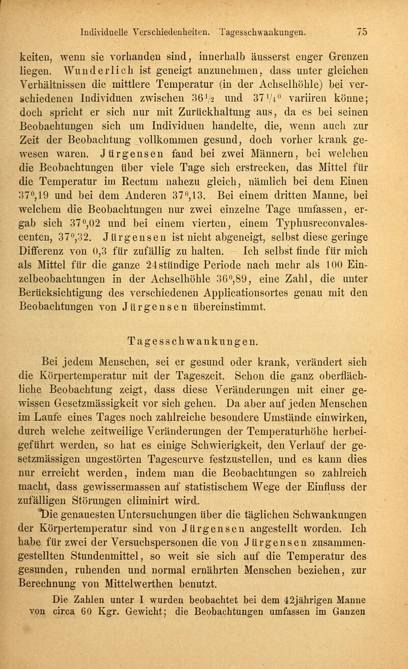 keiten, wenn sie vorhanden sind, innerhalb äusserst enger Grenzen liegen. Wunderlich ist geneigt anzunehmen, dass unter gleichen Verhältnissen die mittlere Temperatur (in der Achselhöhle) bei ver- schiedenen Individuen zwischen 36V2 und 37V4^ variiren könne; doch spricht er sich nur mit Zurückhaltung aus, da es bei seinen Beobachtungen sich um Individuen handelte, die, wenn auch zur Zeit der Beobachtung vollkommen gesund, doch vorher krank ge- wesen waren. Jürgensen fand bei zwei Männern, bei welchen die Beobachtungen über viele Tage sich erstrecken, das Mittel für die Temperatur im Rectum nahezu gleich, nämlich bei dem Einen 370,19 und bei dem Anderen 37^,13. Bei einem dritten Manne, bei welchem die Beobachtungen nur zwei einzelne Tage umfassen, er- gab sich 370,02 und bei einem vierten, einem Typhusreconvales- centen, 37o,32. Jürgensen ist nicht abgeneigt, selbst diese geringe Differenz von 0,3 für zufällig zu halten. - Ich selbst finde für mich als Mittel für die ganze 24 stündige Periode nach mehr als 100 Ein- zelbeobachtungen in der Achselhöhle 36^,89, eine Zahl, die unter Berücksichtigung des verschiedenen Applicationsortes genau mit den Beobachtungen von Jürgensen übereinstimmt. Tagesschwankungen. Bei jedem Menschen, sei er gesund oder krank, verändert sich die Körpertemperatur mit der Tageszeit. Schon die ganz oberfläch- liche Beobachtung zeigt, dass diese Veränderungen mit einer ge- wissen Gesetzmässigkeit vor sich gehen. Da aber auf jeden Menschen im Laufe eines Tages noch zahlreiche besondere Umstände einwirken, durch welche zeitweilige Veränderungen der Temperaturhöhe herbei- geführt werden, so hat es einige Schwierigkeit, den Verlauf der ge- setzmässigen ungestörten Tagescurve festzustellen, und es kann dies nur erreicht werden, indem man die Beobachtungen so zahlreich macht, dass gewissermassen auf statistischem Wege der Einfluss der zufälligen Störungen eliminirt wird. 1)ie genauesten Untersuchungen über die täglichen Schwankungen der Körpertemperatur sind von Jürgensen angestellt worden. Ich habe für zwei der Versuchspersonen die von Jürgensen zusammen- gestellten Stundenmittel, so weit sie sich auf die Temperatur des gesunden, ruhenden und normal ernährten Menschen beziehen, zur Berechnung von Mittelwerthen benutzt. Die Zahlen unter I wurden beobachtet bei dem 42jährigen Manne von circa 60 Kgr. Gewicht; die Beobachtungen umfassen im Ganzen