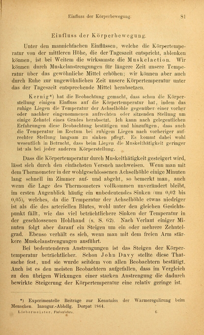 Einfluss der Körperbewegung. Unter den mannichfachen Einflüssen, welche die Kör}}€rtempe- ratur von der mittleren Höhe, die der Tageszeit entspricht, ablenken können, ist bei Weitem die wirksamste die Muskelaction. Wir können durch Muskelanstrengungen für längere Zeit unsere Tempe- ratur über das gewöhnliche Mittel erhöhen; wir können aber auch durch Ruhe zur ungewöhnlichen Zeit unsere Körpertemperatur unter das der Tageszeit entsprechende Mittel herabsetzen. Kernig*) hat die Beobachtung gemacht, dass schon die Körper- stellung einigen Einfluss auf die Körpertemperatur hat, indem das ruhige Liegen die Temperatur der Achselhöhle gegenüber einer vorher oder nachher eingenommenen aufrechten oder sitzenden Stelhing um einige Zehntel eines Grades herabsetzt. Ich kann nach gelegentlichen Erfahrungen diese Beobachtung bestätigen und hinzufügen, dass auch die Temperatur im Rectum bei ruhigem Liegen nach vorheriger auf- rechter Stellung langsam zu sinken pflegt. Es kommt dabei wohl wesentlich in Betracht, dass beim Liegen die Muskelthätigkeit geringer ist als bei jeder anderen Körperstellung. Dass die Körpertemperatur durch Muskelthätigkeit gesteigert wird, lässt sich durch den einfachsten Versuch nachweisen. Wenn man mit dem Thermometer in der wohlgeschlossenen Achselhöhle einige Minuten lang schnell im Zimmer auf- und abgeht, so bemerkt man, auch wenn die Lage des Thermometers vollkommen unverändert bleibt, im ersten Augenblick häufig ein unbedeutendes Sinken fum 0,02 bis 0,05), welches, da die Temperatur der Achselhöhle etwas niedriger ist als die des arteriellen Blutes, wohl unter den gleichen Gesichts- punkt fällt, wie das viel beträchtlichere Sinken der Temperatur in der geschlossenen Hohlhand (s. S. 62). Nach Verlauf einiger Mi- nuten folgt aber darauf ein Steigen um ein oder mehrere Zehntel- grad, Ebenso verhält es sich, wenn man mit dem freien Arm stär- kere Muskelanstrengungen ausführt. Bei bedeutenderen Anstrengungen ist das Steigen der Körper- temperatur beträchtlicher. Schon John Davj^ stellte diese That- sache fest, und sie wurde seitdem von allen Beobachtern bestätigt. Auch ist es den meisten Beobachtern aufgefallen, dass im Vergleich zu den übrigen Wirkungen einer starken Anstrengung die dadurch bewirkte Steigerung der Körpertemperatur eine relativ geringe ist. *) Experimentelle Beiträge zur Kenutniss der Wärmereguliruug beim Menschen. Inaugur.-Abhdlg. Dorpat IS64. Liebermeister. Fieberlehre. 6