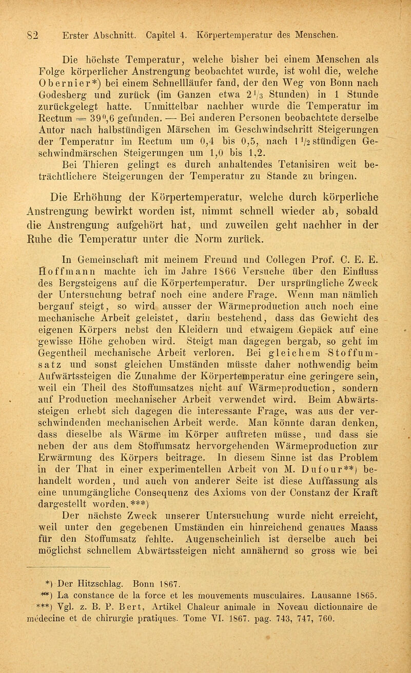 Die höchste Temperatur, welche bisher bei einem Menschen als Folge körperlicher Anstrengung beobachtet wurde, ist wohl die, welche Obernier*) bei einem Schnellläufer fand, der den Weg von Bonn nach Godesberg und zurück (im Ganzen etwa 2V3 Stunden) in 1 Stunde zurückgelegt hatte. Unmittelbar nachher wurde die Temperatur im Rectum = 39^',6 gefunden. — Bei anderen Personen beobachtete derselbe Autor nach halbstündigen Märschen im Geschwindschritt Steigerungen der Temperatur im Rectum um 0,4 bis 0,5, nach l'/a stündigen Ge- schwindmärschen Steigerungen um 1,0 bis 1,2. Bei Thieren gelingt es durch anhaltendes Tetanisiren weit be- trächtlichere Steigerungen der Temperatur zu Stande zu bringen. Die Erhöhung der Körpertemperatur, welche durch körperliche Anstrengung bewirkt worden ist, nimmt schnell wieder ab, sobald die Anstrengung aufgehört hat, und zuweilen geht nachher in der Ruhe die Temperatur unter die Norm zurücli. In Gemeinschaft mit meinem Freund und CoUegen Prof. C. E. E. floffmann machte ich im Jahre 1866 Versuche über den Einfluss des Bergsteigens auf die Körpertemperatur. Der ursprüngliche Zweck der Untersuchung betraf noch eine andere Frage. Wenn man nämlich bergauf steigt, so wird ausser der Wärmeproduction auch noch eine mechanische Arbeit geleistet, darin bestehend, dass das Gewicht des eigenen Körpers nebst den Kleidern und etwaigem .Gepäck auf eine gewisse Höhe gehoben wird. Steigt man dagegen bergab, so geht im Gegentheil mechanische Arbeit verloren. Bei gleichem Stoffum- satz und sonst gleichen Umständen müsste daher nothwendig beim Aufwärtssteigen die Zunahme der Körpertemperatur eine geringere sein, weil ein Theil des Stoffumsatzes nicht auf Wärmeproduction, sondern auf Production mechanischer Arbeit verwendet wird. Beim Abwärts- steigen erhebt sich dagegen die interessante Frage, was aus der ver- schwindenden mechanischen Arbeit werde. Man könnte daran denken, dass dieselbe als Wärme im Körper auftreten müsse, und dass sie neben der aus dem Stoffumsatz hervorgehenden Wärmeproduction zur Erwärmung des Körpers beitrage. In diesem Sinne ist das Problem in der That in einer experimentellen Arbeit von M. Dufour**) be- handelt worden, und auch von anderer Seite ist diese Auffassung als eine unumgängliche Consequenz des Axioms von der Constanz der Kraft dargestellt worden. ***) Der nächste Zweck unserer Untersuchung wurde nicht erreicht, weil unter den gegebenen Umständen ein hinreichend genaues Maass für den Stoffumsatz fehlte. Augenscheinlich ist derselbe auch bei möglichst schnellem Abwärtssteigen nicht annähernd so gross wie bei *) Der Hitzschlag. Bonn 1867. **) La constance de la force et les mouvements musculah'es. Lausaune 1865. ***j Vgl. z. B. P. Bert, Artikel Chaleur animale iu Noveau dictiounaire de medecine et de Chirurgie pratiques. Tome VL 1867. pag. 743, 747, 760.