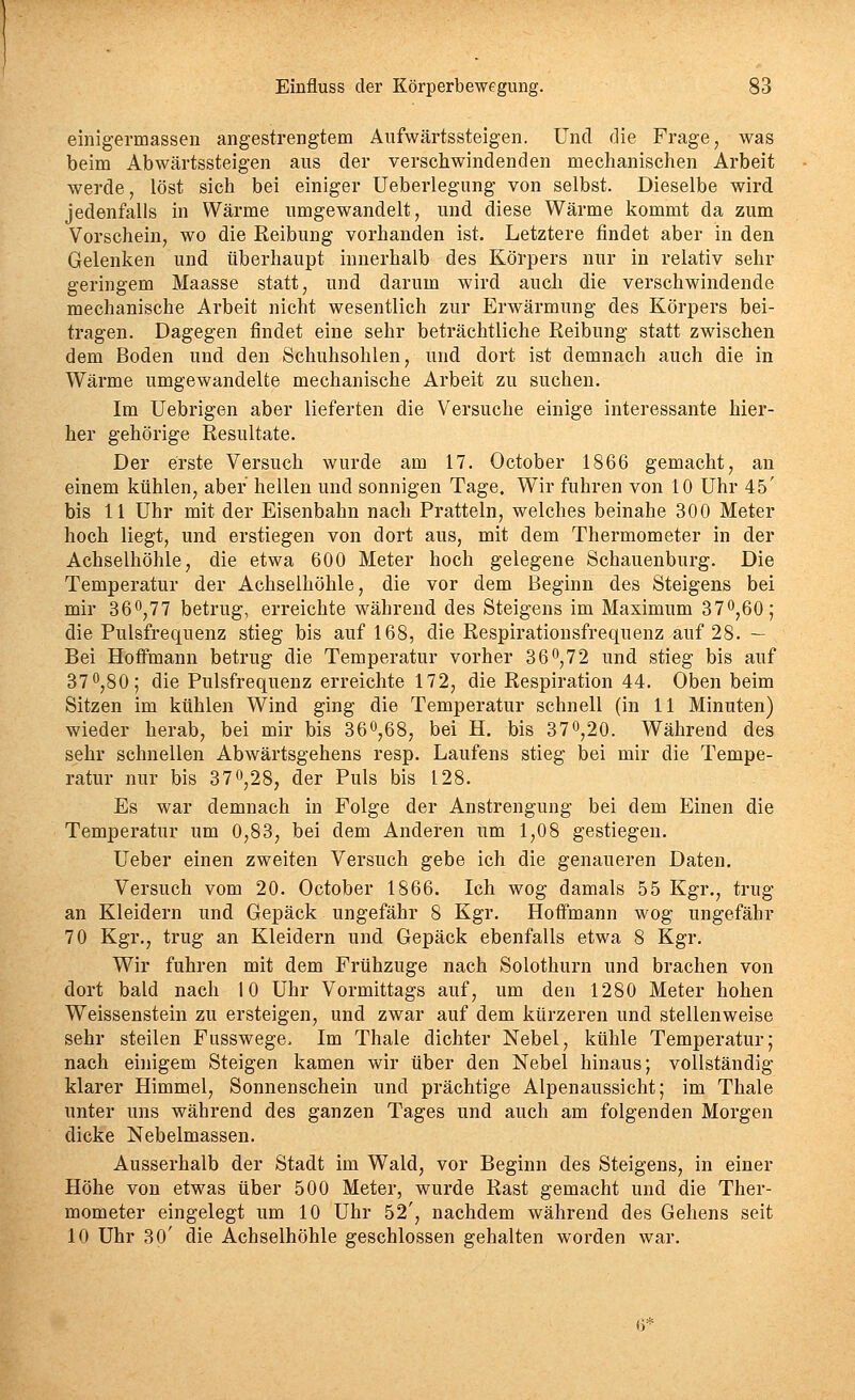 einigermassen angestrengtem Äufwärtssteigen. Und die Frage, was beim Abwärtssteigen aus der verschwindenden mechanischen Arbeit werde, löst sich bei einiger Ueberlegnng von selbst. Dieselbe wird jedenfalls in Wärme umgewandelt, und diese Wärme kommt da zum Vorschein, wo die Keibung vorhanden ist. Letztere findet aber in den Gelenken und überhaupt innerhalb des Körpers nur in relativ sehr geringem Maasse statt, und darum wird auch die verschwindende mechanische Arbeit nicht wesentlich zur Erwärmung des Körpers bei- tragen. Dagegen findet eine sehr beträchtliche Reibung statt zwischen dem Boden und den Schuhsohlen, und dort ist demnach auch die in Wärme umgewandelte mechanische Arbeit zu suchen. Im Uebrigen aber lieferten die Versuche einige interessante hier- her gehörige Resultate. Der erste Versuch wurde am 17. October 1866 gemacht, an einem kühlen, aber hellen und sonnigen Tage. Wir fuhren von 10 Uhr 45' bis 11 Uhr mit der Eisenbahn nach Pratteln, welches beinahe 300 Meter hoch liegt, und erstiegen von dort aus, mit dem Thermometer in der Achselhöhle, die etwa 600 Meter hoch gelegene Schauenburg. Die Temperatur der Achselhöhle, die vor dem Beginn des Steigens bei mir 360,77 betrug, erreichte während des Steigens im Maximum 37^,60; die Pulsfrequenz stieg bis auf 168, die Respirationsfrequenz auf 28. — Bei HofFmann betrug die Temperatur vorher 36,72 und stieg bis auf 37 0,80; die Pulsfrequenz erreichte 172, die Respiration 44, Oben beim Sitzen im kühlen Wind ging die Temperatur schnell (in 11 Minuten) wieder herab, bei mir bis 360,68, bei H. bis 370,20. Während des sehr schnellen Abwärtsgehens resp. Laufens stieg bei mir die Tempe- ratur nur bis 370,28, der Puls bis 128. Es war demnach in Folge der Anstrengung bei dem Einen die Temperatur um 0,83, bei dem Anderen um 1,08 gestiegen. Ueber einen zweiten Versuch gebe ich die genaueren Daten. Versuch vom 20, October 1866. Ich wog damals 55 Kgr., trug an Kleidern und Gepäck ungefähr 8 Kgr. Hoffmann wog ungefähr 70 Kgr,, trug an Kleidern und Gepäck ebenfalls etwa 8 Kgr, Wir fuhren mit dem Frühzuge nach Solothurn und brachen von dort bald nach 10 Uhr Vormittags auf, um den 1280 Meter hohen Weissenstein zu ersteigen, und zwar auf dem kürzeren und stellenweise sehr steilen Fusswege, Im Thale dichter Nebel, kühle Temperatur; nach einigem Steigen kamen wir über den Nebel hinaus; vollständig klarer Himmel, Sonnenschein und prächtige Alpenaussicht; im Thale unter uns während des ganzen Tages und auch am folgenden Morgen dicke Nebelmassen, Ausserhalb der Stadt im Wald, vor Beginn des Steigens, in einer Höhe von etwas über 500 Meter, wurde Rast gemacht und die Ther- mometer eingelegt um 10 Uhr 52', nachdem während des Gehens seit 10 Uhr 30' die Achselhöhle geschlossen gehalten worden war. (3*